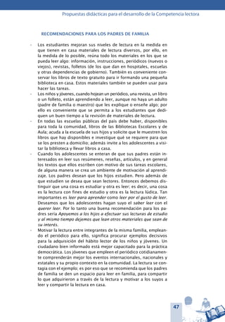47
Propuestas didácticas para el desarrollo de la Competencia lectora
Recomendaciones para los padres de familia
Los estudiantes mejoran sus niveles de lectura en la medida en•	
que tienen en casa materiales de lectura diversos, por ello, en
la medida de lo posible, reúna todo los materiales en los que se
pueda leer algo: información, instrucciones, periódicos (nuevos o
viejos), revistas, folletos (de los que dan en hospitales, escuelas
y otras dependencias de gobierno). También es conveniente con-
servar los libros de texto gratuito para ir formando una pequeña
biblioteca en casa. Estos materiales también se pueden usar para
hacer las tareas.
Los niños y jóvenes, cuando hojean un periódico, una revista, un libro•	
o un folleto, están aprendiendo a leer, aunque no haya un adulto
(padre de familia o maestro) que les explique o enseñe algo; por
ello es conveniente que se permita a los estudiantes que dedi-
quen un buen tiempo a la revisión de materiales de lectura.
En todas las escuelas públicas del país debe haber, disponibles•	
para toda la comunidad, libros de las Bibliotecas Escolares y de
Aula; acuda a la escuela de sus hijos y solicite que le muestren los
libros que hay disponibles e investigue qué se requiere para que
se los presten a domicilio; además invite a los adolescentes a visi-
tar la biblioteca y llevar libros a casa.
Cuando los adolescentes se enteran de que sus padres están in-•	
teresados en leer sus resúmenes, reseñas, artículos, y en general
los textos que ellos escriben con motivo de sus tareas escolares,
de alguna manera se crea un ambiente de motivación al aprendi-
zaje. Los padres desean que los hijos estudien. Pero además de
que estudien se desea que sean lectores. Entonces debemos dis-
tinguir que una cosa es estudiar y otra es leer; es decir, una cosa
es la lectura con fines de estudio y otra es la lectura lúdica. Tan
importantes es leer para aprender como leer por el gusto de leer.
Deseamos que los adolescentes hagan suyo el saber leer con el
querer leer. Por lo tanto una buena recomendación para los pa-
dres sería Apoyemos a los hijos a efectuar sus lecturas de estudio
y al mismo tiempo dejemos que lean otros materiales que sean de
su interés.
Motivar la lectura entre integrantes de la misma familia, emplean-•	
do el periódico para ello, significa procurar ejemplos decisivos
para la adquisición del hábito lector de los niños y jóvenes. Un
ciudadano bien informado está mejor capacitado para la práctica
democrática. Los jóvenes que empleen el periódico cotidianamen-
te comprenderán mejor los eventos internacionales, nacionales y
estatales y su propio contexto en la comunidad. La lectura se con-
tagia con el ejemplo; es por eso que se recomienda que los padres
de familia se den un espacio para leer en familia, para compartir
lo que adquirieron a través de la lectura y motivar a los suyos a
leer y compartir la lectura en casa.
 