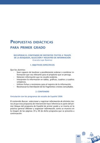 49
Propuestas didácticas
para primer grado
Recuperar el contenido de distintos textos a través
de la búsqueda, selección y registro de información
Graciela Lepe Ramírez
1. OBJETIVOS ESPECÍFICOS
Que los alumnos:
Sean capaces de localizar y posiblemente ordenar o combinar in-•	
formación que sea relevante para el propósito que se persiga.
Detecten información que no resulte evidente.•	
Interpreten la información en tablas, gráficas, cuadros y cuadros•	
sinópticos.
Utilicen fichas y resúmenes para el registro de la información.•	
Reconozcan la interrelación de los fragmentos o textos consultados.•	
2. CONTENIDO
Vinculación con los programas de estudio de Español 2006
El contenido Buscar, seleccionar y registrar información de distintos tex-
tos al que esta propuesta de intervención hace referencia es parte del pri-
mer bloque del programa de Español de primer grado y se inserta en la
práctica general Obtener y organizar información, como se muestra en
la imagen de las páginas 39 y 40 de dicho programa que se presenta a
continuación:
 