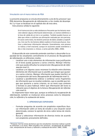 51
Propuestas didácticas para el desarrollo de la Competencia lectora
Vinculación con el marco teórico de PISA
La presente propuesta se vincula directamente a uno de los procesos7
que
PISA denomina Recuperación de información y a los niveles de desempe-
ño 3 y 4 que se localizan en el capítulo dos de esta obra.
Este proceso señala lo siguiente:
En el transcurso de su vida cotidiana es frecuente que los lectores nece-
siten obtener alguna información determinada: un número telefónico o
la hora de salida de un tren o un autobús. También pueden buscar un
dato que refute o confirme una afirmación realizada por otra persona.
En casos como éstos, los lectores precisan de datos aislados y específi-
cos. Con ese fin, los lectores deben explorar el texto para buscar, loca-
lizar y seleccionar información relevante. Generalmente, este proceso
se realiza a nivel oracional, aunque en ocasiones puede extenderse a
dos o más oraciones o, incluso, a varios párrafos (INEE, 2008).
El desarrollo de este contenido pretende contribuir a desarrollar la ca-
pacidad de los estudiantes centralmente en el proceso de Recuperación
de información, en diferentes niveles:
Localizar uno o más elementos de información cuya justificación•	
en el texto pueda ajustarse a varios criterios. Manejar informa-
ción que pueda dificultar la comprensión (Recuperación de infor-
mación nivel 2).
Localizar y en algunos casos reconocer la relación entre distintos•	
elementos de información que es posible que tengan que ajustar-
se a varios criterios. Manejar información que pueda interferir en
la comprensión del texto (Recuperación de información nivel 3).
Localizar y posiblemente ordenar o combinar varios fragmentos•	
de información que no resultan evidentes, que es posible que ten-
gan que ajustarse a varios criterios, en un texto cuyo contexto
o formato es poco habitual. Inferir qué información del texto es
relevante para el objetivo de la lectura (Recuperación de informa-
ción nivel 4).
Es importante hacer notar que, aunque se enfatiza la recuperación de
información, también se involucran otros procesos como la interpreta-
ción, la reflexión y la evaluación de textos.
3. APRENDIZAJES ESPERADOS
Formular preguntas de acuerdo con propósitos específicos (bus-•	
car información sobre un tema de estudio o una situación social
determinada, conocer la opinión de otros sobre temas de interés
general).
Buscar y seleccionar información de diversos textos de acuerdo•	
con propósitos previamente definidos.
7
“Procesos: Son las tareas de lectura que los estudiantes necesitan realizar cuando
se enfrentan a un texto. PISA considera tres procesos: recuperación de informa-
ción, interpretación de textos y reflexión y evaluación de textos” (INEE, 2008).
 