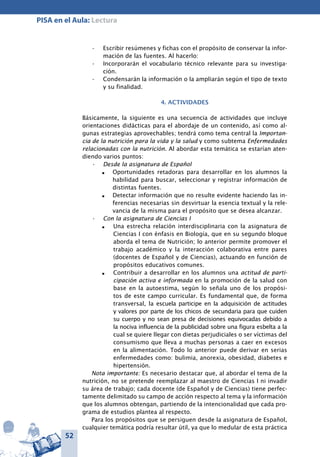 52
PISA en el Aula: Lectura
Escribir resúmenes y fichas con el propósito de conservar la infor-•	
mación de las fuentes. Al hacerlo:
Incorporarán el vocabulario técnico relevante para su investiga-•	
ción.
Condensarán la información o la ampliarán según el tipo de texto•	
y su finalidad.
4. ACTIVIDADES
Básicamente, la siguiente es una secuencia de actividades que incluye
orientaciones didácticas para el abordaje de un contenido, así como al-
gunas estrategias aprovechables; tendrá como tema central la Importan-
cia de la nutrición para la vida y la salud y como subtema Enfermedades
relacionadas con la nutrición. Al abordar esta temática se estarían aten-
diendo varios puntos:
Desde la asignatura de Español•	
n	 Oportunidades retadoras para desarrollar en los alumnos la
habilidad para buscar, seleccionar y registrar información de
distintas fuentes.
n	 Detectar información que no resulte evidente haciendo las in-
ferencias necesarias sin desvirtuar la esencia textual y la rele-
vancia de la misma para el propósito que se desea alcanzar.
Con la asignatura de Ciencias I•	
n	 Una estrecha relación interdisciplinaria con la asignatura de
Ciencias I con énfasis en Biología, que en su segundo bloque
aborda el tema de Nutrición; lo anterior permite promover el
trabajo académico y la interacción colaborativa entre pares
(docentes de Español y de Ciencias), actuando en función de
propósitos educativos comunes.
n	 Contribuir a desarrollar en los alumnos una actitud de parti-
cipación activa e informada en la promoción de la salud con
base en la autoestima, según lo señala uno de los propósi-
tos de este campo curricular. Es fundamental que, de forma
transversal, la escuela participe en la adquisición de actitudes
y valores por parte de los chicos de secundaria para que cuiden
su cuerpo y no sean presa de decisiones equivocadas debido a
la nociva influencia de la publicidad sobre una figura esbelta a la
cual se quiere llegar con dietas perjudiciales o ser víctimas del
consumismo que lleva a muchas personas a caer en excesos
en la alimentación. Todo lo anterior puede derivar en serias
enfermedades como: bulimia, anorexia, obesidad, diabetes e
hipertensión.
Nota importante: Es necesario destacar que, al abordar el tema de la
nutrición, no se pretende reemplazar al maestro de Ciencias I ni invadir
su área de trabajo; cada docente (de Español y de Ciencias) tiene perfec-
tamente delimitado su campo de acción respecto al tema y la información
que los alumnos obtengan, partiendo de la intencionalidad que cada pro-
grama de estudios plantea al respecto.
Para los propósitos que se persiguen desde la asignatura de Español,
cualquier temática podría resultar útil, ya que lo medular de esta práctica
 