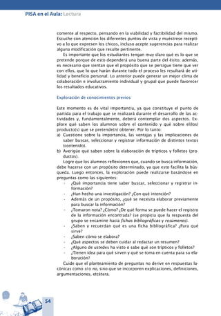 54
PISA en el Aula: Lectura
comente al respecto, pensando en la viabilidad y factibilidad del mismo.
Escuche con atención los diferentes puntos de vista y muéstrese recepti-
vo a lo que expresen los chicos, incluso acepte sugerencias para realizar
alguna modificación que resulte pertinente.
Es importante que los estudiantes tengan muy claro qué es lo que se
pretende porque de esto dependerá una buena parte del éxito; además,
es necesario que sientan que el propósito que se persigue tiene que ver
con ellos, que lo que harán durante todo el proceso les resultará de uti-
lidad y beneficio personal. Lo anterior puede generar un mejor clima de
colaboración e involucramiento individual y grupal que puede favorecer
los resultados educativos.
Exploración de conocimientos previos
Este momento es de vital importancia, ya que constituye el punto de
partida para el trabajo que se realizará durante el desarrollo de las ac-
tividades y, fundamentalmente, deberá contemplar dos aspectos. Ex-
plore qué saben los alumnos sobre el contenido y qué sobre el(los)
producto(s) que se pretende(n) obtener. Por lo tanto:
a)	 Cuestione sobre la importancia, las ventajas y las implicaciones de
saber buscar, seleccionar y registrar información de distintos textos
(contenido).
b)	 Averigüe qué saben sobre la elaboración de trípticos y folletos (pro-
ductos).
Logre que los alumnos reflexionen que, cuando se busca información,
debe hacerse con un propósito determinado, ya que esto facilita la bús-
queda. Luego entonces, la exploración puede realizarse basándose en
preguntas como las siguientes:
¿Qué importancia tiene saber buscar, seleccionar y registrar in-•	
formación?
¿Han hecho una investigación? ¿Con qué intención?•	
Además de un propósito, ¿qué se necesita elaborar previamente•	
para buscar la información?
¿Tomaron nota? ¿Cómo? ¿De qué forma se puede hacer el registro•	
de la información encontrada? (se propicia que la respuesta del
grupo se encamine hacia fichas bibliográficas y resúmenes).
¿Saben y recuerdan qué es una ficha bibliográfica? ¿Para qué•	
sirve?
¿Saben cómo se elabora?•	
¿Qué aspectos se deben cuidar al redactar un resumen?•	
¿Alguno de ustedes ha visto o sabe qué son trípticos y folletos?•	
¿Tienen idea para qué sirven y qué se toma en cuenta para su ela-•	
boración?
Cuide que el planteamiento de preguntas no derive en respuestas la-
cónicas como sí o no, sino que se incorporen explicaciones, definiciones,
argumentaciones, etcétera.
 