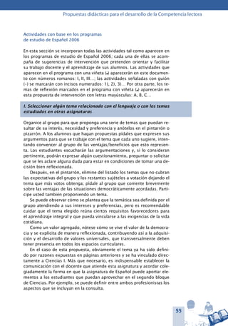 55
Propuestas didácticas para el desarrollo de la Competencia lectora
Actividades con base en los programas
de estudio de Español 2006
En esta sección se incorporan todas las actividades tal como aparecen en
los programas de estudio de Español 2006; cada una de ellas se acom-
paña de sugerencias de intervención que pretenden orientar y facilitar
su trabajo docente y el aprendizaje de sus alumnos. Las actividades que
aparecen en el programa con una viñeta (l) aparecerán en este documen-
to con números romanos: I, II, III…; las actividades señaladas con guión
(–) se marcarán con incisos numerados: 1), 2), 3)… Por otra parte, los te-
mas de reflexión marcados en el programa con viñeta (l) aparecerán en
esta propuesta de intervención con letras mayúsculas: A, B, C…
I. Seleccionar algún tema relacionado con el lenguaje o con los temas
estudiados en otras asignaturas
Organice al grupo para que proponga una serie de temas que puedan re-
sultar de su interés, necesidad y preferencia y anótelos en el pintarrón o
pizarrón. A los alumnos que hagan propuestas pídales que expresen sus
argumentos para que se trabaje con el tema que cada uno sugiere, inten-
tando convencer al grupo de las ventajas/beneficios que esto represen-
ta. Los estudiantes escucharán las argumentaciones y, si lo consideran
pertinente, podrán expresar algún cuestionamiento, preguntar o solicitar
que se les aclare alguna duda para estar en condiciones de tomar una de-
cisión bien reflexionada.
Después, en el pintarrón, elimine del listado los temas que no cubran
las expectativas del grupo y los restantes sujételos a votación dejando el
tema que más votos obtenga; pídale al grupo que comente brevemente
sobre las ventajas de las situaciones democráticamente acordadas. Parti-
cipe usted también proponiendo un tema.
Se puede observar cómo se plantea que la temática sea definida por el
grupo atendiendo a sus intereses y preferencias, pero es recomendable
cuidar que el tema elegido reúna ciertos requisitos favorecedores para
el aprendizaje integral y que pueda vincularse a las exigencias de la vida
cotidiana.
Como un valor agregado, nótese cómo se vive el valor de la democra-
cia y se explicita de manera reflexionada, contribuyendo así a la adquisi-
ción y el desarrollo de valores universales, que transversalmente deben
tener presencia en todos los espacios curriculares.
En el caso de esta propuesta, obviamente el tema ya ha sido defini-
do por razones expuestas en páginas anteriores y se ha vinculado direc-
tamente a Ciencias I. Más que necesario, es indispensable establecer la
comunicación con el docente que atiende esta asignatura y acordar cole-
giadamente la forma en que la asignatura de Español puede aportar ele-
mentos a los estudiantes que puedan aprovechar en el segundo bloque
de Ciencias. Por ejemplo, se puede definir entre ambos profesionistas los
aspectos que se incluyan en la consulta.
 