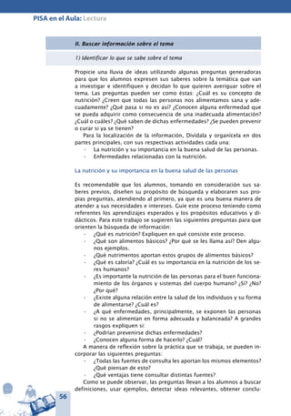 56
PISA en el Aula: Lectura
II. Buscar información sobre el tema
1) Identificar lo que se sabe sobre el tema
Propicie una lluvia de ideas utilizando algunas preguntas generadoras
para que los alumnos expresen sus saberes sobre la temática que van
a investigar e identifiquen y decidan lo que quieren averiguar sobre el
tema. Las preguntas pueden ser como éstas: ¿Cuál es su concepto de
nutrición? ¿Creen que todas las personas nos alimentamos sana y ade-
cuadamente? ¿Qué pasa si no es así? ¿Conocen alguna enfermedad que
se pueda adquirir como consecuencia de una inadecuada alimentación?
¿Cuál o cuáles? ¿Qué saben de dichas enfermedades? ¿Se pueden prevenir
o curar si ya se tienen?
Para la localización de la información, Divídala y organícela en dos
partes principales, con sus respectivas actividades cada una:
La nutrición y su importancia en la buena salud de las personas.•	
Enfermedades relacionadas con la nutrición.•	
La nutrición y su importancia en la buena salud de las personas
Es recomendable que los alumnos, tomando en consideración sus sa-
beres previos, diseñen su propósito de búsqueda y elaboraren sus pro-
pias preguntas, atendiendo al primero, ya que es una buena manera de
atender a sus necesidades e intereses. Guíe este proceso teniendo como
referentes los aprendizajes esperados y los propósitos educativos y di-
dácticos. Para este trabajo se sugieren las siguientes preguntas para que
orienten la búsqueda de información:
¿Qué es nutrición? Expliquen en qué consiste este proceso.•	
¿Qué son alimentos básicos? ¿Por qué se les llama así? Den algu-•	
nos ejemplos.
¿Qué nutrimentos aportan estos grupos de alimentos básicos?•	
¿Qué es caloría? ¿Cuál es su importancia en la nutrición de los se-•	
res humanos?
¿Es importante la nutrición de las personas para el buen funciona-•	
miento de los órganos y sistemas del cuerpo humano? ¿Sí? ¿No?
¿Por qué?
¿Existe alguna relación entre la salud de los individuos y su forma•	
de alimentarse? ¿Cuál es?
¿A qué enfermedades, principalmente, se exponen las personas•	
si no se alimentan en forma adecuada y balanceada? A grandes
rasgos expliquen si:
¿Podrían prevenirse dichas enfermedades?•	
¿Conocen alguna forma de hacerlo? ¿Cuál?•	
A manera de reflexión sobre la práctica que se trabaja, se pueden in-
corporar las siguientes preguntas:
¿Todas las fuentes de consulta les aportan los mismos elementos?•	
¿Qué piensan de esto?
¿Qué ventajas tiene consultar distintas fuentes?•	
Como se puede observar, las preguntas llevan a los alumnos a buscar
definiciones, usar ejemplos, detectar ideas relevantes, obtener conclu-
 
