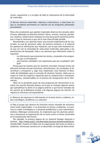 57
Propuestas didácticas para el desarrollo de la Competencia lectora
siones, argumentar y a no dejar de lado la importancia de la diversidad
de materiales.
2) Revisar diversos materiales, impresos o electrónicos, y seleccionar los
que se consideren pertinentes en relación con las preguntas planteadas
previamente
Pida a los estudiantes que aporten materiales diversos de consulta sobre
el tema, obtenidos en distintas fuentes: libros, revistas, internet, periódi-
cos, etcétera. Usted mismo inclúyase en esta tarea que le permitirá prever
que sí haya lo necesario y que sea lo más diversificado posible.
Recomiende a sus alumnos hacer una revisión exploratoria de los ma-
teriales, lo cual les permitirá saber, de primera instancia, si el material
les aportará la información que requieren, por lo que este momento tie-
ne que ver con la necesidad de seleccionar materiales adecuados a las
pretensiones de búsqueda. Pida a sus alumnos que reflexionen sobre lo
siguiente:
La información que presentan los textos, ¿responde a las pregun-•	
tas que se formularon?
¿Son fuentes confiables? ¿Es importante para los resultados? ¿Por•	
qué?
Prevea que las fuentes que los alumnos consulten incluyan textos de
diferente formato textual (continuos, discontinuos): los resultados se di-
versifican y enriquecen y, algo muy importante, esto favorece el desa-
rrollo de habilidades para la consulta de distintas fuentes, dado que es
mayor el nivel de exigencia requerido para la comprensión e interpreta-
ción lectoras, indispensables en el proceso de recuperación de la infor-
mación.
Nota: En la penúltima parte de esta propuesta de intervención se lo-
caliza una sección llamada Anexos, en la que se incluyen algunos textos
que ejemplifican lo dicho en la página anterior y que fueron tomados de
los acervos de la Biblioteca Escolar y de algunas páginas de internet. Se
registra la referencia correspondiente.
A. Maneras de organizar la información en el texto (tema y subtema, or-
den cronológico, problema y su solución)
a) Pida al grupo que observe los distintos textos tratando de encontrar
cómo están organizados: si se presentan en temas y subtemas, si mues-
tran un orden cronológico o si presenta problema(s) y su(s) solución(es),
etcétera. Obtengan conclusiones. Es importante que los alumnos advier-
tan y reconozcan la organización de un texto como un factor primordial
en la comprensión del mismo.
Por ejemplo, la primera página de un material titulado Anorexia y
bulimia, http://www.aula21.net/Nutriweb/anorexia.htm#Existe%20una,
26/08/2008, muestra el índice con la organización del texto en temas y
subtemas, misma que conserva en su desarrollo a lo largo de dicho texto:
 