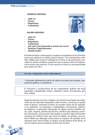 58
PISA en el Aula: Lectura
ANOREXIA NERVIOSA
¿Qué es?•	
Causas•	
Diagnóstico•	
Tratamiento•	
BULIMIA NERVIOSA
¿Qué es?•	
Causas•	
Diagnóstico•	
Tratamiento•	
¿Por qué se ha disparado el número de casos?•	
Síntomas (Tabla-Resumen)•	
¿Dónde acudir?•	
b) Puede entregar a cada equipo un juego con ejemplares de los distintos
textos que aparecen en dichos anexos (textos 1-6) o distribuirlos entre
ellos. Pídales que revisen lo señalado en el inciso a). De preferencia, con-
sulten los textos completos, porque los que se anexan sólo son fragmen-
tos de textos más extensos. Si son recursos en línea, es una oportunidad
para utilizar las TIC’s.
III. Leer e interpretar textos informativos
1) Anticipar información a partir de indicios textuales (por ejemplo, com-
ponentes gráficos o vocabulario)
B. Funciones y características de los componentes gráficos del texto
(apartados, subapartados, títulos, subtítulos, índices, ilustraciones, grá-
ficas, tablas)
Organice al grupo en trinas e indique a los alumnos que hagan una explo-
ración de los materiales disponibles sobre el tema, u otros que se pueda
tener al alcance, revisando el índice, los grandes títulos de los capítulos
y sus subtítulos, sus apartados y subapartados, ilustraciones, gráficas,
las palabras o expresiones destacadas de alguna manera (tamaño ma-
yor, color, negritas, distinto tipo de letra, etcétera) para detectar y antici-
par información. ¿Cómo están relacionadas sus partes? ¿Qué información
contienen los índices? ¿Para qué sirven las tablas, las gráficas, los cua-
dros? Pídales que obtengan conclusiones al respecto. Por ejemplo: En el
siguiente texto note la viñeta, la sangría, el color distinto de las letras, el
uso de negritas para el subtema, distinto tipo de letra.
 