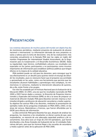 5
Presentación
Los sistemas educativos de muchos países del mundo son objeto hoy día
de monitoreos periódicos, mediante proyectos de evaluación de alcance
nacional e internacional. La información derivada de esos proyectos es
vasta y valiosa para la toma de decisiones. Una de las evaluaciones más
conocidas actualmente es la llamada PISA (por las siglas en inglés del
nombre Programme for International Student Assessment), de la Orga-
nización para la Cooperación y el Desarrollo Económicos (OCDE). Dada
su regularidad, rigor técnico, confiabilidad y alcance, sus resultados son
esperados en los países participantes y no participantes como insumos
importantes de información para establecer políticas públicas que tengan
efectos en la mejora de la calidad educativa.
PISA también puede ser útil para los docentes; pero conseguir que lo
sea efectivamente es un desafío para quienes tienen el encargo de difun-
dir los resultados, pues es necesario hacer que el proyecto sea asimilado
y aprovechado en las aulas, como una herramienta que permita que los
estudiantes alcancen habilidades y aprendizajes más complejos, no me-
morísticos ni rutinarios, mediante la intervención educativa de quienes,
día a día, están frente a los grupos.
Ese reto fue aceptado por el Instituto Nacional para la Evaluación de la
Educación (INEE). En 2005, una vez que los resultados nacionales de PISA
2000 y 2003 fueron dados a conocer, la Dirección de Proyectos Interna-
cionales y Especiales del Instituto (DPIE) se dio a la tarea de preparar un
material de difusión titulado PISA para Docentes (versión impresa y mul-
timedia) dirigido a profesores de educación secundaria y media superior.
Su objetivo fue acercar PISA a los docentes, mediante la presentación de
ejemplos reales de las preguntas empleadas en PISA 2000 y 2003, en las
áreas de Lectura, Matemáticas y Ciencias, que fueron difundidas por la
OCDE para efectos de información.
La idea central de PISA para Docentes fue que, después de analizar las
preguntas, los maestros y los estudiantes se dieran cuenta de que, para
responderlas, se necesita de una adecuada capacidad analítica y de ra-
zonamiento. Esta obra tuvo un tiraje de 250 mil ejemplares, que fueron
distribuidos a las Áreas Estatales de Evaluación de las 32 entidades fede-
rativas del país, para que los hicieran llegar a las escuelas de secundaria
y media superior antes de la aplicación de PISA 2006.
 
