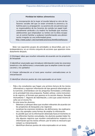 59
Propuestas didácticas para el desarrollo de la Competencia lectora
Nota: Los siguientes grupos de actividades se desarrollan, por su in-
terdependencia, en un mismo conjunto de acciones que aparecen inme-
diatamente después.
2) Distinguir ideas que resulten relevantes de acuerdo con los propósitos
de búsqueda
3) Identificar enunciados que introducen información (como las oraciones
temáticas o las definiciones) y enunciados que la amplían (como las expli-
caciones y los ejemplos)
4) Cotejar información en el texto para resolver contradicciones en la
interpretación
5) Identificar diversos puntos de vista expresados en un texto
Pida a los estudiantes que hagan una primera lectura de los textos•	
informativos y registren información de tipo general relacionada con
la nutrición, orientándose con las preguntas formuladas y enlistadas
en la actividad II de esta propuesta. Pueden utilizar, como instrumen-
to de registro, el formato que aparece en la sección Anexos, llamado
Instrumento 1. Registro de Información, u otro que usted mismo di-
señe con el mismo fin.
En esta tarea los alumnos:•	
–	 Detectan y subrayan ideas que resulten relevantes de acuerdo con
los propósitos de búsqueda y las registran.
–	 Localizan las oraciones temáticas, las definiciones, las explicacio-
nes y los ejemplos como formas de ampliar la información.
–	 Es posible que con la información detectada hasta el momento en
las diferentes fuentes consultadas, los alumnos puedan haber he-
cho algunos registros que resulten contradictorios respecto a la
información que los textos ofrecen; por lo tanto es necesario que
cotejen su interpretación.
–	 Identifican diversos puntos de vista expresados en un texto.
Pérdidad de hábitos alimenticios
La incorporación de la mujer al mundo laboral es otro de los•	
factores sociales del que se están sirviendo la anorexia y la
bulimia para su propagación. La ausencia de una persona que
se responsabilice de los horarios de comida (un papel tradi-
cionalmente atribuido a la madre) ha facilitado que muchos
adolescentes que empezaban su tonteo con la dieta escapa-
ran al control familiar y acabaran transformando una alimen-
tación irregular en una enfermedad grave.
http://www.aula21.net/nutriweb/anorexia.htm#Existe%zouna
 