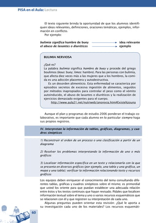 60
PISA en el Aula: Lectura
El texto siguiente brinda la oportunidad de que los alumnos identifi-
quen ideas relevantes, definiciones, oraciones temáticas, ejemplos, infor-
mación en conflicto.
Por ejemplo:
bulimia significa hambre de buey	 		 idea relevante
el abuso de laxantes o diuréticos	 		 ejemplo
BULIMIA NERVIOSA
¿Qué es?
La palabra bulimia significa hambre de buey y procede del griego
boulimos (bous: buey; limos: hambre). Para las personas con bulimia,
que afecta diez veces más a las mujeres que a los hombres, la comi-
da es una adicción placentera y autodestructiva.
Es un desorden alimenticio. Esta enfermedad se caracteriza por
episodios secretos de excesiva ingestión de alimentos, seguidos
por métodos inapropiados para controlar el peso como el vómito
autoinducido, el abuso de laxantes o diuréticos y la realización de
ejercicios demasiado exigentes para el cuerpo.
http://www.aula21.net/nutriweb/anorexia.htm#Existe%zouna
Aunque el plan y programas de estudio 2006 ponderan el trabajo co-
laborativo, es importante que cada alumno en lo particular siempre haga
sus propios registros.
IV. Interpretan la información de tablas, gráficas, diagramas, y cua-
dros sinópticos
1) Reconstruir el orden de un proceso o una clasificación a partir de un
diagrama
2) Resolver los problemas interpretando la información de uno o más
gráficos
3) Localizar información específica en un texto y relacionarla con la que
se presenta en diversos gráficos (por ejemplo, una tabla y una gráfica, un
mapa y una tabla); verificar la información relacionando texto y recursos
gráficos
Los equipos deben enriquecer el conocimiento del tema consultando dife-
rentes tablas, gráficas y cuadros sinópticos sobre el mismo; es primordial
que usted los oriente para que puedan establecer una adecuada relación
entre éstos y los textos continuos que hayan revisado. Pídales que localicen
información textual sobre el tema y uno o varios recursos esquemáticos que
se relacionen con él y que registren su interpretación de cada uno.
Algunas preguntas pueden orientar esta revisión: ¿Qué le aporta a
su investigación cada uno de los materiales? Los recursos esquemáti-
 