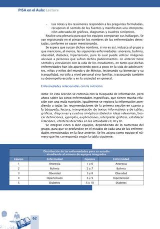 62
PISA en el Aula: Lectura
Las notas y los resúmenes responden a las preguntas formuladas,•	
recuperan el sentido de las fuentes y manifiestan una interpreta-
ción adecuada de gráficas, diagramas y cuadros sinópticos.
Realice una plenaria para que los equipos compartan sus hallazgos. Se
van registrando en el pintarrón los nombres de las enfermedades detec-
tadas, conforme se vayan mencionando.
Se espera que surjan dichos nombres, si no es así, induzca al grupo a
que mencione, al menos, las siguientes enfermedades: anorexia, bulimia,
obesidad, diabetes, hipertensión, para lo cual puede utilizar imágenes
alusivas a personas que sufran dichos padecimientos. Lo anterior tiene
sentido y vinculación con la vida de los estudiantes, en tanto que dichas
enfermedades han ido apareciendo poco a poco en la vida de adolescen-
tes, niñas y niños del mundo y de México, lesionando su bienestar y su
tranquilidad, no sólo a nivel personal sino familiar, trastocando también
su desempeño escolar y en la sociedad en general.
Enfermedades relacionadas con la nutrición
Nota: En esta sección se continúa con la búsqueda de información, pero
ahora sobre las cinco enfermedades específicas, que tienen mucha rela-
ción con una mala nutrición. Igualmente se registra la información aten-
diendo a todas las recomendaciones de la primera sección en cuanto a
la búsqueda, lectura, interpretación de textos informativos y de tablas,
gráficas, diagramas y cuadros sinópticos (detectar ideas relevantes, bus-
car definiciones, ejemplos, explicaciones, interpretar gráficas, establecer
relaciones, etcétera) descritas en las actividades II, III y IV.
Se integran cinco o diez equipos, dependiendo de lo numeroso del
grupo, para que se profundice en el estudio de cada una de las enferme-
dades mencionadas en la fase anterior. Se les asigna como equipo el nú-
mero que les corresponda según la tabla siguiente:
Distribución de las enfermedades para su estudio
atendiendo al número de equipos integrados
Equipo Enfermedad Equipos Enfermedad
1 Anorexia 1 y 6 Anorexia
2 Bulimia 2 y 7 Bulimia
3 Obesidad 3 y 8 Obesidad
4 Hipertensión 4 y 9 Hipertensión
5 Diabetes 5 y 10 Diabetes
 