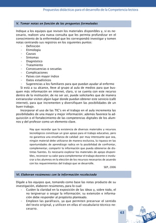 63
Propuestas didácticas para el desarrollo de la Competencia lectora
V. Tomar notas en función de las preguntas formuladas
Indique a los equipos que revisen los materiales disponibles y, si es ne-
cesario, realicen una nueva consulta que les permita profundizar en el
conocimiento de la enfermedad que les correspondió investigar y tomen
notas centrando sus registros en los siguientes puntos:
Definición•	
Etimología•	
Causas•	
Síntomas•	
Diagnóstico•	
Tratamiento•	
Consecuencias o secuelas•	
Complicaciones•	
Países con mayor índice•	
Datos estadísticos•	
Sugerencias a los familiares para que puedan ayudar al enfermo•	
Si está a su alcance, lleve al grupo al aula de medios para que bus-
quen más información en internet, claro, si se cuenta con este recurso
dentro de la institución; de no ser así, puede solicitarles que de manera
extraescolar visiten algún lugar donde puedan obtener este servicio (café
internet), para que incrementen y diversifiquen las posibilidades de un
buen trabajo.
Incorporar el uso de las TIC’s en el trabajo en el aula incrementa las
posibilidades de una mayor y mejor información; además favorece la ad-
quisición o el fortalecimiento de las competencias digitales de los alum-
nos y del profesor como un elemento clave.
Hay que recordar que la existencia de diversos materiales y recursos
tecnológicos constituye un gran apoyo para el trabajo educativo, pero
no garantiza una enseñanza de calidad: por muy interesante que sea,
ningún material debe utilizarse de manera exclusiva, la riqueza en las
oportunidades de aprendizaje radica en la posibilidad de confrontar,
complementar, compartir la información que pueda obtenerse de dis-
tintas fuentes. Es necesario explorar los materiales de apoyo disponi-
bles, reconocer su valor para complementar el trabajo docente e involu-
crar a los alumnos en la elección de los recursos necesarios de acuerdo
con los requerimientos del trabajo que se desarrolle.
SEP, 2006
VI. Elaboran resúmenes con la información recolectada
Dígale a los equipos que, tomando como base las notas producto de su
investigación, elaboren resúmenes, para lo cual:
Cuiden la claridad en la exposición de las ideas y, sobre todo, el•	
no tergiversar o sesgar la información; su extensión e informa-
ción debe responder al propósito planteado.
Empleen las paráfrasis, ya que permiten preservar el sentido•	
del texto original, y utilicen en ellas el vocabulario técnico ne-
cesario.
 