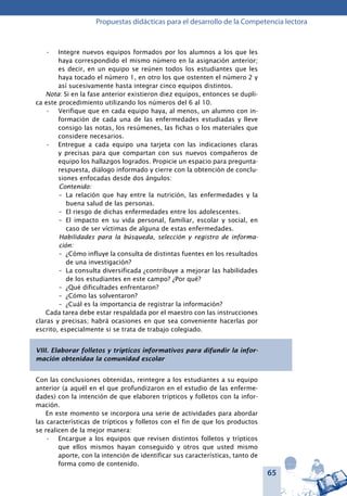 65
Propuestas didácticas para el desarrollo de la Competencia lectora
Integre nuevos equipos formados por los alumnos a los que les•	
haya correspondido el mismo número en la asignación anterior;
es decir, en un equipo se reúnen todos los estudiantes que les
haya tocado el número 1, en otro los que ostenten el número 2 y
así sucesivamente hasta integrar cinco equipos distintos.
Nota: Si en la fase anterior existieron diez equipos, entonces se dupli-
ca este procedimiento utilizando los números del 6 al 10.
Verifique que en cada equipo haya, al menos, un alumno con in-•	
formación de cada una de las enfermedades estudiadas y lleve
consigo las notas, los resúmenes, las fichas o los materiales que
considere necesarios.
Entregue a cada equipo una tarjeta con las indicaciones claras•	
y precisas para que compartan con sus nuevos compañeros de
equipo los hallazgos logrados. Propicie un espacio para pregunta-
respuesta, diálogo informado y cierre con la obtención de conclu-
siones enfocadas desde dos ángulos:
Contenido:
–	 La relación que hay entre la nutrición, las enfermedades y la
buena salud de las personas.
–	 El riesgo de dichas enfermedades entre los adolescentes.
–	 El impacto en su vida personal, familiar, escolar y social, en
caso de ser víctimas de alguna de estas enfermedades.
Habilidades para la búsqueda, selección y registro de informa-
ción:
–	 ¿Cómo influye la consulta de distintas fuentes en los resultados
de una investigación?
–	 La consulta diversificada ¿contribuye a mejorar las habilidades
de los estudiantes en este campo? ¿Por qué?
–	 ¿Qué dificultades enfrentaron?
–	 ¿Cómo las solventaron?
–	 ¿Cuál es la importancia de registrar la información?
Cada tarea debe estar respaldada por el maestro con las instrucciones
claras y precisas; habrá ocasiones en que sea conveniente hacerlas por
escrito, especialmente si se trata de trabajo colegiado.
VIII. Elaborar folletos y trípticos informativos para difundir la infor-
mación obtenidaa la comunidad escolar
Con las conclusiones obtenidas, reintegre a los estudiantes a su equipo
anterior (a aquél en el que profundizaron en el estudio de las enferme-
dades) con la intención de que elaboren trípticos y folletos con la infor-
mación.
En este momento se incorpora una serie de actividades para abordar
las características de trípticos y folletos con el fin de que los productos
se realicen de la mejor manera:
Encargue a los equipos que revisen distintos folletos y trípticos•	
que ellos mismos hayan conseguido y otros que usted mismo
aporte, con la intención de identificar sus características, tanto de
forma como de contenido.
 