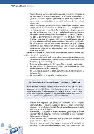 66
PISA en el Aula: Lectura
Sugiérales que también consulten páginas de internet entrando al•	
buscador con la leyenda Cómo elaborar trípticos, Cómo elaborar
folletos. Busquen algunos ejemplares de cada uno y aclaren las
dudas que tengan respecto a su elaboración. Apóyelos en todo
momento.
Pida a los equipos que organicen y se distribuyan las tareas nece-•	
sarias para la elaboración de los productos. Si se integraron dos
equipos para cada una de las enfermedades, propóngales que uno
de ellos elabore un tríptico y el otro un folleto. Recomiéndeles que
los materiales los elaboren en computadora, si esto es factible.
Ya con la primera versión (borrador) de su producto –folleto o•	
tríptico– haga que los equipos intercambien sus trabajos para su-
jetarlos a la evaluación de sus compañeros. Al efecto, entrégueles
un instrumento con los indicadores de evaluación que se deben
considerar para la revisión, mismo que debe incluir un espacio
para que se registren las observaciones que el equipo evaluador
hace a los autores.
Sobre evaluación: A continuación se presentan los indicadores para
evaluar los trípticos y folletos.
–	 Contiene información relevante sobre el tema de investigación, de
acuerdo con un propósito comunicativo y las características de los
lectores a quienes va dirigido.
–	 Presenta una organización del contenido en temas y subtemas.
–	 Incluye gráficas o esquemas que hacen atractivo el texto y facili-
tan la comprensión del contenido.
–	 En espacios adecuados se citan las fuentes de donde se obtuvo la
información.
–	 La puntuación y la ortografía son adecuadas.
INSTRUMENTO 2- EVALUACIÓN DE TRÍPTICOS Y FOLLETOS
Nota: Este instrumento aparece desarrollado al final de esta pro-
puesta en la sección Anexos y se debe tomar como un mero ejem-
plo o sugerencia. Es el docente quien, al vivir el proceso en el aula
junto con su grupo, está en las mejores condiciones para diseñar
los más pertinentes, totalmente contextualizados.
Pídales que regresen los productos evaluados a sus autores,•	
acompañados de las observaciones para que sean corregidos y
mejoren los resultados. De esta forma, surge la segunda versión,
que puede ser la definitiva.
Finalmente, y utilizando el mismo formato, genere que el propio•	
equipo valore la segunda versión de su trabajo lo más rigurosa y
honestamente posible.
Usted también emita sus comentarios y apreciaciones respecto al•	
producto, antes de su reproducción.
Logre un acuerdo entre los equipos respecto a la cantidad de•	
ejemplares, así como sobre las condiciones para su reproducción
 