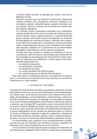 67
Propuestas didácticas para el desarrollo de la Competencia lectora
y difusión. Deben destinar un ejemplar para usted y otro para la
Biblioteca Escolar.
Organice al grupo para que difunda la información repartiendo•	
trípticos y folletos entre compañeros, maestros, familiares y co-
munidad en general, utilizando algunos espacios (periódico mu-
ral, paredes, pórticos, etcétera) que la escuela les autorice para
fijar algunos ejemplares.
Si es posible, resulta conveniente contemplar otros importantes•	
espacios de difusión como son las reuniones de maestros y de pa-
dres de familia. Usted y algunos alumnos, en representación del
grupo, solicitan autorización a quien corresponda y un momento
de participación en reuniones de padres y docentes para compar-
tir con ellos los resultados de su investigación, mismos que deben
incluir recomendaciones para que estos miembros de la comuni-
dad educativa colaboren en la prevención de las enfermedades
estudiadas, especialmente entre los jóvenes estudiantes.
Cerrado este ciclo, propicie un espacio de evaluación en una se-•	
sión plenaria, sobre los logros y aprendizajes que el desarrollo de
las actividades de esta propuesta de intervención les hayan repor-
tado. Es importante que reflexionen si dichos logros están direc-
tamente relacionados con:
–	 Los objetivos propuestos
–	 Los aprendizajes esperados
–	 Los propósitos de grado
–	 Los rasgos deseables del Perfil de egreso
–	 Las competencias para la vida del Perfil de egreso
Muy importante es también que expresen si se cubrieron sus expecta-
tivas y si encuentran la vinculación entre estas prácticas y la solución de
situaciones de su vida cotidiana.
5. MATERIALES Y RECURSOS
A lo largo de la historia de las escuelas y sus prácticas educativas se ha po-
dido apreciar cómo éstas se han visto mediatizadas y hecho dependientes,
en muchos casos, de un libro de texto como único referente de las activi-
dades de aprendizaje y, consecuentemente, como el primero y último ma-
terial de consulta de los alumnos. Sin embargo, en la actualidad se dispone
de una serie de apoyos bibliográficos diversificados, al alcance de alumnos
y maestros, que la propia SEP ha generado y que se encuentran tanto en
los centros escolares (Bibliotecas Escolar y de Aula) como en forma virtual
vía internet. Estos materiales promueven el fortalecimiento de bibliotecas
y acervos bibliográficos de las escuelas de educación básica y normal y
de Centros de Maestros mediante la selección, producción y distribución
de materiales de diversos formatos, géneros, temas y autores dirigidos a
alumnos y maestros en servicio de educación básica y educación normal.
Es recomendable, pues, ponderar el uso, aprovechamiento y explota-
ción de este tipo de materiales para fomentar la lectura y satisfacer las
demandas que la vida estudiantil presenta a los alumnos.
Se ha insistido en la necesidad de apoyar el trabajo con materiales de
consulta diversos, dejándole al libro de texto el lugar que le corresponde
 