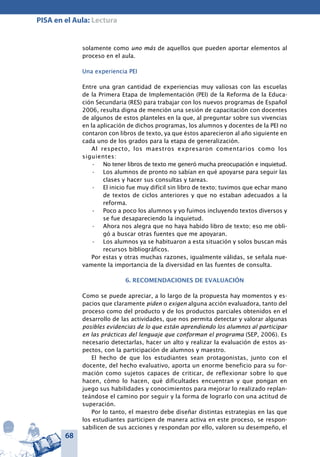 68
PISA en el Aula: Lectura
solamente como uno más de aquellos que pueden aportar elementos al
proceso en el aula.
Una experiencia PEI
Entre una gran cantidad de experiencias muy valiosas con las escuelas
de la Primera Etapa de Implementación (PEI) de la Reforma de la Educa-
ción Secundaria (RES) para trabajar con los nuevos programas de Español
2006, resulta digna de mención una sesión de capacitación con docentes
de algunos de estos planteles en la que, al preguntar sobre sus vivencias
en la aplicación de dichos programas, los alumnos y docentes de la PEI no
contaron con libros de texto, ya que éstos aparecieron al año siguiente en
cada uno de los grados para la etapa de generalización.
Al respecto, los maestros expresaron comentarios como los
siguientes:
No tener libros de texto me generó mucha preocupación e inquietud.•	
Los alumnos de pronto no sabían en qué apoyarse para seguir las•	
clases y hacer sus consultas y tareas.
El inicio fue muy difícil sin libro de texto; tuvimos que echar mano•	
de textos de ciclos anteriores y que no estaban adecuados a la
reforma.
Poco a poco los alumnos y yo fuimos incluyendo textos diversos y•	
se fue desapareciendo la inquietud.
Ahora nos alegra que no haya habido libro de texto; eso me obli-•	
gó a buscar otras fuentes que me apoyaran.
Los alumnos ya se habituaron a esta situación y solos buscan más•	
recursos bibliográficos.
Por estas y otras muchas razones, igualmente válidas, se señala nue-
vamente la importancia de la diversidad en las fuentes de consulta.
6. RECOMENDACIONES DE EVALUACIÓN
Como se puede apreciar, a lo largo de la propuesta hay momentos y es-
pacios que claramente piden o exigen alguna acción evaluadora, tanto del
proceso como del producto y de los productos parciales obtenidos en el
desarrollo de las actividades, que nos permita detectar y valorar algunas
posibles evidencias de lo que están aprendiendo los alumnos al participar
en las prácticas del lenguaje que conforman el programa (SEP, 2006). Es
necesario detectarlas, hacer un alto y realizar la evaluación de estos as-
pectos, con la participación de alumnos y maestro.
El hecho de que los estudiantes sean protagonistas, junto con el
docente, del hecho evaluativo, aporta un enorme beneficio para su for-
mación como sujetos capaces de criticar, de reflexionar sobre lo que
hacen, cómo lo hacen, qué dificultades encuentran y que pongan en
juego sus habilidades y conocimientos para mejorar lo realizado replan-
teándose el camino por seguir y la forma de lograrlo con una actitud de
superación.
Por lo tanto, el maestro debe diseñar distintas estrategias en las que
los estudiantes participen de manera activa en este proceso, se respon-
sabilicen de sus acciones y respondan por ello, valoren su desempeño, el
 