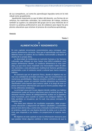 69
Propuestas didácticas para el desarrollo de la Competencia lectora
de sus compañeros, así como los aprendizajes logrados tanto en lo indi-
vidual como grupalmente.
Igualmente importante es que la labor del docente, sus formas de en-
señanza, los materiales utilizados, las condiciones de trabajo, etcétera,
también se sujeten a la valoración del grupo con la sana intención de in-
tervenir su práctica profesional en aras de colaborar para lograr los pro-
pósitos educativos que orientan el proceso de enseñanza-aprendizaje.
Anexos
Texto 1
3
Alimentación y rendimiento
En este capítulo encontrarás conocimientos para conseguir unas
pautas alimentarias correctas. Para que el aprendizaje sea efectivo,
deberás hacer un análisis de tus hábitos nutricionales y después el
diseño de tu propia dieta.
La diversidad de tendencias en nutrición humana y los factores
culturales que influyen en ésta, hacen muy difícil establecer unas
pautas alimentarias ideales. La conducta alimentaria es muy com-
pleja, ya que raras veces responde a las necesidades reales de obte-
ner nutrientes y está afectada por multitud de factores genéticos y
ambientales y por el contexto social y cultural que marca nuestros
hábitos.
Al contrario que en el ejercicio físico, donde el objetivo era su-
mar una cantidad de actividad concreta, aquí nos encontramos con
numerosas posibilidades. Algunos estudios científicos y autores de
gran prestigio, ponen en cuestión muchos alimentos que tenemos
clasificados como buenos para nuestra salud. A lo largo de este ca-
pítulo encontrarás información para que tú mismo puedas elegir en-
tre las diferentes tendencias.
La principal causa por la que alguien decide cambiar sus hábitos
alimentarios suele ser buscar soluciones para el control de peso. No
obstante muchas dietas de adelgazamiento acaban en la papelera;
otras funcionan, pero cuando se vuelve a los antiguos hábitos, los
kilos perdidos se recuperan, por lo cual, muy pocas consiguen el
objetivo real.
Una dieta para obtener los resultados esperados, debe propor-
cionar educación y adquisición de hábitos saludables y sostenibles
para el resto de la vida, y como esto a menudo resulta difícil ponerlo
en práctica, puede ser una buena decisión la visita a un o una die-
tista, que responda a tus dudas y te proporcione el soporte nece-
sario.
Mi objetivo en este capítulo es dar la información necesaria para
que puedas iniciar algunos cambios y tomar conciencia de que la
 