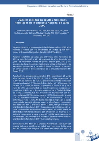 71
Propuestas didácticas para el desarrollo de la Competencia lectora
Texto 2
Diabetes mellitus en adultos mexicanos
Resultados de la Encuesta Nacional de Salud
2000
Gustavo Olaiz-Fernández, MC, MSP, Rosalba Rojas, MC, PhD,
Carlos A Aguilar-Salinas, MC, Juan Rauda, MC, MSP, Salvador Vi-
llalpando, MD, PhD.
Resumen
Objetivo. Mostrar la prevalencia de la diabetes mellitus (DM) y los
factores asociados con esta enfermedad en adultos a partir de da-
tos de la Encuesta Nacional de Salud 2000 (ENSA 2000).
Material y métodos. Se realizó una entrevista, entre noviembre de
1999 y junio de 2000, a 45 294 sujetos de 20 años de edad y ma-
yores. Se obtuvieron valores de glucosa capilar, peso, talla y ten-
sión arterial. Para el análisis estadístico se utilizaron los factores de
expansión individuales, y para el cálculo de las varianzas se tomó
en consideración el diseño complejo de la encuesta mediante SU-
DAAN 7.5.6.
Resultados. La prevalencia nacional de DM en adultos de 20 y más
años de edad fue de 7.5% (IC95% 7.1-7.9). En las mujeres fue de
7.8% y en los hombres de 7.2%. La prevalencia aumentó en relación
directa con la edad, 2.3% antes de los 40 años y 21.2% después de
los 60. En la población urbana la prevalencia fue de 8.1% y en la
rural de 6.5%. La enfermedad fue más frecuente en la región nor-
te del país (8.4%) y en el área metropolitana de la Ciudad de Méxi-
co (8.1%). Asimismo, fue más frecuente en la población con me-
nor escolaridad (9.9%), menor ingreso (8.1%), hipertensión arterial
(13.7%), hipercolesterolemia (23.3%), microalbuminuria (15.5%) y
enfermedad renal (12.3%). Mediante modelos de regresión logística
multivariada, estratificados por sexo, se identificaron como varia-
bles asociadas con la presencia de DM la edad, la baja escolaridad,
el antecedente familiar de DM y la coexistencia de hipertensión ar-
terial, enfermedad renal o hipercolesterolemia en ambos sexos. La
obesidad abdominal se relacionó con DM sólo en las mujeres; la re-
sidencia en una zona urbana se vinculó con DM exclusivamente en
los hombres. Las acciones más fuertes se observaron con la edad,
el antecedente familiar de DM y la microalbuminuria.
Conclusiones. Los datos de la Encuesta Nacional de Salud 2000 son
prueba del grave problema de salud que representa la DM para
México. Su efecto se magnifica al afectar con mayor frecuencia a
 