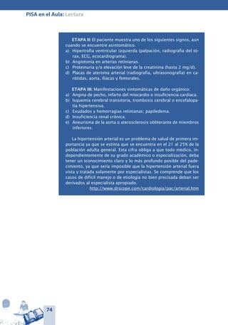 74
PISA en el Aula: Lectura
ETAPA II: El paciente muestra uno de los siguientes signos, aun
cuando se encuentre asintomático.
a) 	 Hipertrofia ventricular izquierda (palpación, radiografía del tó-
rax, ECG, ecocardiograma).
b) 	Angiotonía en arterias retinianas.
c) 	 Proteinuria y/o elevación leve de la creatinina (hasta 2 mg/d).
d) 	Placas de ateroma arterial (radiografía, ultrasonografía) en ca-
rótidas, aorta, ilíacas y femorales.
ETAPA III: Manifestaciones sintomáticas de daño orgánico:
a) 	 Angina de pecho, infarto del miocardio o insuficiencia cardíaca.
b) 	Isquemia cerebral transitoria, trombosis cerebral o encefalopa-
tía hipertensiva.
c) 	 Exudados y hemorragias retinianas; papiledema.
d) 	Insuficiencia renal crónica.
e) 	 Aneurisma de la aorta o aterosclerosis obliterante de miembros
inferiores.
La hipertensión arterial es un problema de salud de primera im-
portancia ya que se estima que se encuentra en el 21 al 25% de la
población adulta general. Esta cifra obliga a que todo médico, in-
dependientemente de su grado académico o especialización, deba
tener un tconocimiento claro y lo más profundo posible del pade-
cimiento, ya que sería imposible que la hipertensión arterial fuera
vista y tratada solamente por especialistas. Se comprende que los
casos de difícil manejo o de etiología no bien precisada deban ser
derivados al especialista apropiado.
http://www.drscope.com/cardiologia/pac/arterial.htm
 