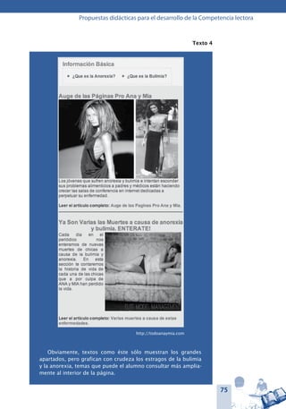 75
Propuestas didácticas para el desarrollo de la Competencia lectora
Texto 4
Obviamente, textos como éste sólo muestran los grandes
apartados, pero grafican con crudeza los estragos de la bulimia
y la anorexia, temas que puede el alumno consultar más amplia-
mente al interior de la página.
http://todoanaymia.com
 