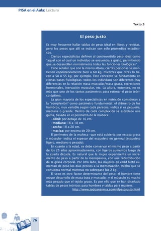 76
PISA en el Aula: Lectura
Texto 5
El peso justo
Es muy frecuente hallar tablas de peso ideal en libros y revistas,
pero los pesos que allí se indican son sólo promedios estadísti-
cos.
Ciertos especialistas definen al controvertido peso ideal como
“aquel con el cual un individuo se encuentra a gusto, permitiendo
que se desarrollen normalmente todas las funciones biológicas”.
Cabe señalar que con la misma altura, ciertas personas se man-
tienen espontáneamente bien a 60 kg, mientras que otras lo ha-
cen a 50 ó 55 kg, por ejemplo. Este concepto se fundamenta en
ciertas bases fisiológicas: todos los individuos son diferentes; hay
diferencias en la relación masa muscular/masa grasa, secreciones
hormonales, inervación muscular, etc. La altura, entonces, no es
más que uno de los tantos parámetros para estimar el peso teóri-
co óptimo.
La gran mayoría de los especialistas en nutrición consideran a
la “complexión” como parámetro fundamental: el diámetro de los
hombros, muy variable según cada persona, indica si es pequeña,
mediana o grande. Dentro de cada complexión se establece una
gama, basada en el perímetro de la muñeca:
- débil: por debajo de 16 cm.
- mediana: 16 a 18 cm.
- ancha: 18 a 20 cm.
- maciza: por encima de 20 cm.
El perímetro de la muñeca –que está cubierta por escasa grasa
y músculo– indica el espesor del esqueleto en general (esqueleto
ligero, mediano o pesado).
En cuanto a la edad, se debe conservar el mismo peso a partir
de los 25 años aproximadamente, con ligeros aumentos luego de
la cuarta década. Es natural que la mujer experimente un incre-
mento de peso a partir de la menopausia, con una redistribución
de la grasa corporal. Por otro lado, las mujeres en edad fértil au-
mentan de peso los días previos a la menstruación, hecho que se
considera normal mientras no sobrepase los 2 kg.
El sexo es otro factor determinante del peso: el hombre tiene
mayor desarrollo de masa ósea y muscular, y el músculo es mucho
más pesado que el tejido graso. Es por ello que se han diseñado
tablas de pesos teóricos para hombres y tablas para mujeres.
http://www.todoanaymia.com/elpesojusto.html
 