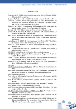 79
Propuestas didácticas para el desarrollo de la Competencia lectora
7. BIBLIOGRAFÍA
Casanova, M. A. (1998). La evaluación educativa, México: Muralla-SEP (Bi-
blioteca del Normalista).
Cassany D., M. Luna y G. Sanz (2001). Enseñar lengua. Barcelona: Graó.
Comellas, J. (2004). Hábitos inteligentes para tu salud. Secretos para un
estilo de vida saludable, México: SEP / Aboitiz Asociados (Libros
del Rincón. Colección Espejo de Urania).
Galaburri, M., (2000). La enseñanza del lenguaje escrito. Un proceso de
construcción. Buenos Aires: Novedades Educativas.
Garrido, F. (1999). El buen lector se hace, no nace. México: Ariel.
Gómez, M., M. Villarreal, M. López, L. González y M. Adame (1995). La
lectura en la escuela. México: SEP.
INEE. (2008). Resumen del marco de referencia PISA. Competencia lecto-
ra. Dirección de Proyectos Internacionales y Especiales. Documen-
to inédito.
López Esquer, M. (2002). El placer de cuidarme. México: SEP / Santillana
(Libros del Rincón. Colección Espejo de Urania).
Peroni, M. (2003). Historias de lectura. Trayectorias de vida y de lectura.
México: SEP.
SEP - Observatorio Nacional de Lectura (2001). Lectura, informática y
nuevos medios, pp. 48.
SEP (2006). Indicadores de evaluación. Documento de trabajo.
SEP (2006). Español. Educación Básica Secundaria. Programas de Estudio
2006. México: SEP.
Tudge, C. (2003). Alimentos para el futuro. México: SEP / Planeta Mexica-
na (Libros del Rincón. Colección Espejo de Urania).
Winton, R. (2005). ¿Qué me hace ser yo? México: SEP / SM Ediciones (Li-
bros del Rincón. Colección Astrolabio).
Internet:
http://es.wikipedia.org/wiki/Bulimia Bulimia - Wikipedia, la enciclopedia
libre.
http://www.vivesindrogas.com/VSD/2008/06/13339.shtml Advierten es-
pecialistas aumento de trastornos alimenticios en menores.
http://todoanaymia.com/
Todo sobre la Bulimia y la Anorexia. Tratamientos, información, galería
de fotos y más.
Perfil de las víctimas, complicaciones y cómo detectar la anorexia y la
bulimia.
http://www.aula21.net/nutriweb/anorexia.htm Anorexia y bulimia.
http://es.wikipedia.org/wiki/Obesidad Obesidad.
http://www.obesidad.net/spanish2002/inicio.shtm Obesidad. Por una
mejor calidad de vida.
http://www.obesidad.net/spanish2002/causas.shtml Obesidad. Son múl-
tiples los factores causantes.
http://www.obesidad.net/spanish2002/secuelas.shtml Secuelas de la
obesidad en la salud.
http://www.wellingtonrey.net/miscelanea/archive/2007-05-06--world-
fatness.html Obesity: The percentage of the population older than
15 with a body-mass index greater than 30.
 
