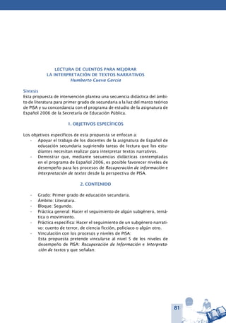 81
Lectura de cuentos para mejorar
la interpretación de textos narrativos
Humberto Cueva García
Síntesis
Esta propuesta de intervención plantea una secuencia didáctica del ámbi-
to de literatura para primer grado de secundaria a la luz del marco teórico
de PISA y su concordancia con el programa de estudio de la asignatura de
Español 2006 de la Secretaría de Educación Pública.
1. OBJETIVOS ESPECÍFICOS
Los objetivos específicos de esta propuesta se enfocan a:
Apoyar el trabajo de los docentes de la asignatura de Español de•	
educación secundaria sugiriendo tareas de lectura que los estu-
diantes necesitan realizar para interpretar textos narrativos.
Demostrar que, mediante secuencias didácticas contempladas•	
en el programa de Español 2006, es posible favorecer niveles de
desempeño para los procesos de Recuperación de información e
Interpretación de textos desde la perspectiva de PISA.
2. CONTENIDO
Grado: Primer grado de educación secundaria.•	
Ámbito: Literatura.•	
Bloque: Segundo.•	
Práctica general: Hacer el seguimiento de algún subgénero, temá-•	
tica o movimiento.
Práctica específica: Hacer el seguimiento de un subgénero narrati-•	
vo: cuento de terror, de ciencia ficción, policiaco o algún otro.
Vinculación con los procesos y niveles de PISA:•	
Esta propuesta pretende vincularse al nivel 5 de los niveles de
desempeño de PISA: Recuperación de Información e Interpreta-
ción de textos y que señalan:
 