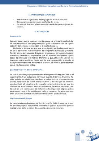 83
Propuestas didácticas para el desarrollo de la Competencia lectora
3. APRENDIZAJES ESPERADOS
Interpretar el significado de lenguajes de matices variados.•	
Demostrar una comprensión profunda del texto.•	
Reconstruir la trama y las características de los personajes de los•	
cuentos.
4. ACTIVIDADES
Presentación
Las actividades que se sugieren en esta propuesta se organizan alrededor
de lecturas guiadas (con preguntas para guiar la construcción de signifi-
cados) y comentadas (en equipos o a nivel del grupo).
Mediante la lectura, en voz alta o en silencio, en la clase o de tarea
en casa, de cuentos representativos de subgéneros narrativos, y de la re-
flexión acerca de: recursos discursivos empleados, personajes, tipos de
narrador y desenlaces, se pretende que los alumnos interpreten signifi-
cados de lenguajes con matices diferentes y que, al hacerlo, valoren los
textos de manera crítica y hagan uso de una comprensión profunda, lo
cual puede evidenciarse mediante la escritura de reseñas para recomen-
dar, o no, los cuentos leídos.
Justificación de los textos empleados
La práctica de lenguaje que establece el Programa de Español: Hacer el
seguimiento de un subgénero narrativo: cuento de terror, de ciencia fic-
ción, policíaco o algún otro, nos lleva a incluir en esta propuesta un re-
ducido repertorio de textos representativos a fin de que los alumnos
puedan elegir el subgénero de su preferencia. La intención es que los
alumnos se asuman como lectores autónomos de textos narrativos, por
lo cual los seis cuentos que se incluyen en las siguientes páginas deben
verse como puntos de partida para inducir empresas de lectura de mu-
chos y variados cuentos en acervos bibliográficos y electrónicos.
Organización del tiempo
La experiencia con la propuesta de intervención didáctica que se propo-
ne en estas páginas nos permite recomendar que sus actividades puedan
realizarse en ocho sesiones de cuarenta a cincuenta minutos.
 