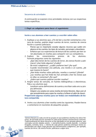84
PISA en el Aula: Lectura
Secuencia de actividades
A continuación se exponen cinco actividades rectoras con sus respectivas
tareas específicas.
I. Elegir un subgénero para hacer el seguimiento
Invite a sus alumnos a leer cuentos y a escribir sobre ellos
1.	 Explique a sus alumnos que, a fin de leer y escribir comentarios a ma-
nera de reseñas, podrán elegir cuentos de terror, cuentos de ciencia
ficción o cuentos policíacos.
Precise que es importante estudiar algunos recursos que suelen em-•	
plearse en los cuentos, los tipos de narrador, personajes y desenlaces.
Enfatice que sus experiencias de lectura de los cuentos por leer se-•	
rán plasmadas en reseñas para compartir con sus compañeros.
2.	 Explore los conocimientos previos de los alumnos.
Formule preguntas como las siguientes:
¿Qué idea tienen de los cuentos de terror, de ciencia ficción y poli-•	
cíacos? ¿Han leído algunos? ¿Cuáles?
De estos subgéneros•	 1
, ¿cuáles prefieren leer? ¿Por qué?
Cuando recomiendan una película, una novela o un cuento, ¿de•	
qué manera lo hacen?
¿Han leído reseñas sobre películas, novelas o cuentos? ¿Dónde?•	
¿Las reseñas que han leído los han animado a leer los textos que•	
en ellas se comentan? ¿Por qué?
¿Sobre qué cuentos podrían escribir reseñas?•	
3.	 Asigne tareas de consulta, en fuentes bibliográficas o electrónicas.
Pida a sus alumnos que:
Localicen varias definiciones de cuento y escriban cada uno su pro-•	
pia definición.
Integren una carpeta con varias reseñas de textos literarios. (Que usen al-•	
gún procedimiento para copiar las reseñas y la lleven al salón de clases).
Proporcione algunas reseñas para ser leídas con modalidades de lec-
tura compartida
4.	 Invite a sus alumnos a leer reseñas como las siguientes. Pueden leerse
y comentarse en reuniones de pequeños grupos.
1
Género literario es cada uno de los grupos en que podemos clasificar las obras lite-
rarias, de tal modo que las reunidas en cada grupo posean características comunes.
Tradicionalmente las obras literarias se han agrupado en tres grandes géneros: poe-
sía (copla, canción, balada, soneto…); narrativa (cuento, novela, leyenda…) y drama
(tragedia, comedia, farsa…). Dentro de cada género podemos distinguir textos es-
pecializados por algún rasgo peculiar que denominamos subgéneros, por ejemplo,
cuentos de terror, de ciencia ficción, policíacos o algún otro.
 