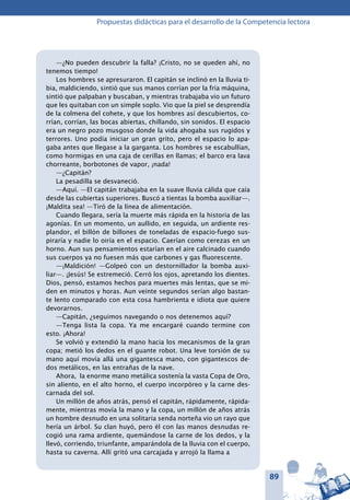 89
Propuestas didácticas para el desarrollo de la Competencia lectora
—¿No pueden descubrir la falla? ¡Cristo, no se queden ahí, no
tenemos tiempo!
Los hombres se apresuraron. El capitán se inclinó en la lluvia ti-
bia, maldiciendo, sintió que sus manos corrían por la fría máquina,
sintió que palpaban y buscaban, y mientras trabajaba vio un futuro
que les quitaban con un simple soplo. Vio que la piel se desprendía
de la colmena del cohete, y que los hombres así descubiertos, co-
rrían, corrían, las bocas abiertas, chillando, sin sonidos. El espacio
era un negro pozo musgoso donde la vida ahogaba sus rugidos y
terrores. Uno podía iniciar un gran grito, pero el espacio lo apa-
gaba antes que llegase a la garganta. Los hombres se escabullían,
como hormigas en una caja de cerillas en llamas; el barco era lava
chorreante, borbotones de vapor, ¡nada!
—¿Capitán?
La pesadilla se desvaneció.
—Aquí. —El capitán trabajaba en la suave lluvia cálida que caía
desde las cubiertas superiores. Buscó a tientas la bomba auxiliar—.
¡Maldita sea! —Tiró de la línea de alimentación.
Cuando llegara, sería la muerte más rápida en la historia de las
agonías. En un momento, un aullido, en seguida, un ardiente res-
plandor, el billón de billones de toneladas de espacio-fuego sus-
piraría y nadie lo oiría en el espacio. Caerían como cerezas en un
horno. Aun sus pensamientos estarían en el aire calcinado cuando
sus cuerpos ya no fuesen más que carbones y gas fluorescente.
—¡Maldición! —Golpeó con un destornillador la bomba auxi-
liar—. ¡Jesús! Se estremeció. Cerró los ojos, apretando los dientes.
Dios, pensó, estamos hechos para muertes más lentas, que se mi-
den en minutos y horas. Aun veinte segundos serían algo bastan-
te lento comparado con esta cosa hambrienta e idiota que quiere
devorarnos.
—Capitán, ¿seguimos navegando o nos detenemos aquí?
—Tenga lista la copa. Ya me encargaré cuando termine con
esto. ¡Ahora!
Se volvió y extendió la mano hacia los mecanismos de la gran
copa; metió los dedos en el guante robot. Una leve torsión de su
mano aquí movía allá una gigantesca mano, con gigantescos de-
dos metálicos, en las entrañas de la nave.
Ahora, la enorme mano metálica sostenía la vasta Copa de Oro,
sin aliento, en el alto horno, el cuerpo incorpóreo y la carne des-
carnada del sol.
Un millón de años atrás, pensó el capitán, rápidamente, rápida-
mente, mientras movía la mano y la copa, un millón de años atrás
un hombre desnudo en una solitaria senda norteña vio un rayo que
hería un árbol. Su clan huyó, pero él con las manos desnudas re-
cogió una rama ardiente, quemándose la carne de los dedos, y la
llevó, corriendo, triunfante, amparándola de la lluvia con el cuerpo,
hasta su caverna. Allí gritó una carcajada y arrojó la llama a
 