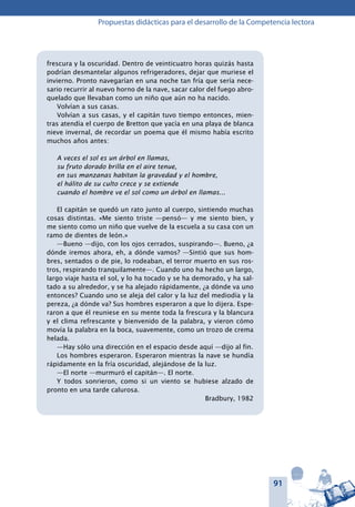 91
Propuestas didácticas para el desarrollo de la Competencia lectora
frescura y la oscuridad. Dentro de veinticuatro horas quizás hasta
podrían desmantelar algunos refrigeradores, dejar que muriese el
invierno. Pronto navegarían en una noche tan fría que sería nece-
sario recurrir al nuevo horno de la nave, sacar calor del fuego abro-
quelado que llevaban como un niño que aún no ha nacido.
Volvían a sus casas.
Volvían a sus casas, y el capitán tuvo tiempo entonces, mien-
tras atendía el cuerpo de Bretton que yacía en una playa de blanca
nieve invernal, de recordar un poema que él mismo había escrito
muchos años antes:
A veces el sol es un árbol en llamas,
su fruto dorado brilla en el aire tenue,
en sus manzanas habitan la gravedad y el hombre,
el hálito de su culto crece y se extiende
cuando el hombre ve el sol como un árbol en llamas...
El capitán se quedó un rato junto al cuerpo, sintiendo muchas
cosas distintas. «Me siento triste —pensó— y me siento bien, y
me siento como un niño que vuelve de la escuela a su casa con un
ramo de dientes de león.»
—Bueno —dijo, con los ojos cerrados, suspirando—. Bueno, ¿a
dónde iremos ahora, eh, a dónde vamos? —Sintió que sus hom-
bres, sentados o de pie, lo rodeaban, el terror muerto en sus ros-
tros, respirando tranquilamente—. Cuando uno ha hecho un largo,
largo viaje hasta el sol, y lo ha tocado y se ha demorado, y ha sal-
tado a su alrededor, y se ha alejado rápidamente, ¿a dónde va uno
entonces? Cuando uno se aleja del calor y la luz del mediodía y la
pereza, ¿a dónde va? Sus hombres esperaron a que lo dijera. Espe-
raron a que él reuniese en su mente toda la frescura y la blancura
y el clima refrescante y bienvenido de la palabra, y vieron cómo
movía la palabra en la boca, suavemente, como un trozo de crema
helada.
—Hay sólo una dirección en el espacio desde aquí —dijo al fin.
Los hombres esperaron. Esperaron mientras la nave se hundía
rápidamente en la fría oscuridad, alejándose de la luz.
—El norte —murmuró el capitán—. El norte.
Y todos sonrieron, como si un viento se hubiese alzado de
pronto en una tarde calurosa.
Bradbury, 1982
 