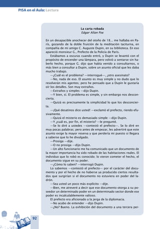 92
PISA en el Aula: Lectura
La carta robada
Edgar Allan Poe
En un desapacible anochecer del otoño de 18... me hallaba en Pa-
rís, gozando de la doble fruición de la meditación taciturna, en
compañía de mi amigo C. Auguste Dupin, en su biblioteca. En eso
apareció monsieur G., Prefecto de la Policía de París.
Estábamos a oscuras cuando entró, y Dupin se levantó con el
propósito de encender una lámpara, pero volvió a sentarse sin ha-
berlo hecho, porque G. dijo que había venido a consultarnos, o
más bien a consultar a Dupin, sobre un asunto oficial que les daba
mucho trabajo.
—¿Cuál es el problema? —interrogué—, ¿otro asesinato?
—No, nada de eso. El asunto es muy simple y no dudo que lo
resolverán mis agentes; pero he pensado que a Dupin le gustaría
oír los detalles. Son muy extraños.
—Extraños y simples —dijo Dupin.
—Y bien, sí. El problema es simple, y sin embargo nos descon-
cierta.
—Quizá es precisamente la simplicidad lo que los desconcier-
ta.
—¡Qué desatinos dice usted! —exclamó el prefecto, riendo efu-
sivamente.
—Quizá el misterio es demasiado simple —dijo Dupin.
—Y ¿cuál es, por fin, el misterio? —le pregunté.
—Se lo diré a ustedes —contestó el prefecto—. Se lo diré en
muy pocas palabras; pero antes de empezar, les advertiré que este
asunto exige la mayor reserva y que perdería mi puesto si llegara
a saberse que lo he divulgado.
—Prosiga —dije.
—O no prosiga —dijo Dupin.
—Un alto funcionario me ha comunicado que un documento de
la mayor importancia ha sido robado de las habitaciones reales. El
individuo que lo robó es conocido; lo vieron cometer el hecho, el
documento sigue en su poder.
—¿Cómo lo saben? —interrogó Dupin.
Lo sabemos —contestó el prefecto— por el carácter del docu-
mento y por el hecho de no haberse ya producido ciertos resulta-
dos que surgirían si el documento no estuviera en poder del la-
drón.
—Sea usted un poco más explícito —dije.
—Bien, me atreveré a decir que ese documento otorga a su po-
seedor un determinado poder en un determinado sector donde ese
poder es incalculablemente valioso.
El prefecto era aficionado a la jerga de la diplomacia.
—No acabo de entender —dijo Dupin.
—¿No? Bueno. La exhibición del documento a una tercera per-
 