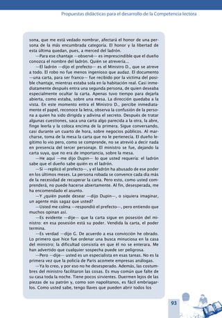 93
Propuestas didácticas para el desarrollo de la Competencia lectora
sona, que me está vedado nombrar, afectará el honor de una per-
sona de la más encumbrada categoría. El honor y la libertad de
esta última quedan, pues, a merced del ladrón.
—Para ese chantaje —observé— es imprescindible que el dueño
conozca el nombre del ladrón. Quién se atrevería...
—El ladrón —dijo el prefecto— es el Ministro D., que se atreve
a todo. El robo no fue menos ingenioso que audaz. El documento
—una carta, para ser franco— fue recibido por la víctima del posi-
ble chantaje, mientras estaba sola en la habitación real. Casi inme-
diatamente después entra una segunda persona, de quien deseaba
especialmente ocultar la carta. Apenas tuvo tiempo para dejarla
abierta, como estaba, sobre una mesa. La dirección quedaba a la
vista. En este momento entra el Ministro D., percibe inmediata-
mente el papel, reconoce la letra, observa la confusión de la perso-
na a quien ha sido dirigida y adivina el secreto. Después de tratar
algunas cuestiones, saca una carta algo parecida a la otra, la abre,
finge leerla y la coloca encima de la primera. Sigue conversando,
casi durante un cuarto de hora, sobre negocios públicos. Al mar-
charse, toma de la mesa la carta que no le pertenecía. El dueño le-
gítimo lo vio pero, como se comprende, no se atrevió a decir nada
en presencia del tercer personaje. El ministro se fue, dejando la
carta suya, que no era de importancia, sobre la mesa.
—He aquí —me dijo Dupin— lo que usted requería: el ladrón
sabe que el dueño sabe quién es el ladrón.
—Sí —replicó el prefecto—, y el ladrón ha abusado de ese poder
en los últimos meses. La persona robada se convence cada día más
de la necesidad de recuperar la carta. Pero esto, como usted com-
prenderá, no puede hacerse abiertamente. Al fin, desesperada, me
ha encomendado el asunto.
—Y ¿quién puede desear —dijo Dupin—, o siquiera imaginar,
un agente más sagaz que usted?
—Usted me colma —respondió el prefecto—, pero entiendo que
muchos opinan así.
—Es evidente —dije— que la carta sigue en posesión del mi-
nistro: en esa posesión está su poder. Vendida la carta, el poder
termina.
—Es verdad —dijo G. De acuerdo a esa convicción he obrado.
Lo primero que hice fue ordenar una busca minuciosa en la casa
del ministro; la dificultad consistía en que él no se enterara. Me
han advertido que cualquier sospecha puede ser peligrosa.
—Pero —dije— usted es un especialista en esas tareas. No es la
primera vez que la policía de París acomete empresas análogas.
—Ya lo creo, y por eso no he desesperado. Además, las costum-
bres del ministro facilitaron las cosas. Es muy común que falte de
su casa toda la noche. Tiene pocos sirvientes. Duermen lejos de las
piezas de su patrón y, como son napolitanos, es fácil embriagar-
los. Como usted sabe, tengo llaves que pueden abrir todos los
 