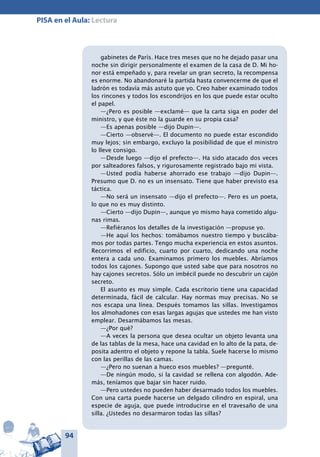 94
PISA en el Aula: Lectura
gabinetes de París. Hace tres meses que no he dejado pasar una
noche sin dirigir personalmente el examen de la casa de D. Mi ho-
nor está empeñado y, para revelar un gran secreto, la recompensa
es enorme. No abandonaré la partida hasta convencerme de que el
ladrón es todavía más astuto que yo. Creo haber examinado todos
los rincones y todos los escondrijos en los que puede estar oculto
el papel.
—¿Pero es posible —exclamé— que la carta siga en poder del
ministro, y que éste no la guarde en su propia casa?
—Es apenas posible —dijo Dupin—.
—Cierto —observé—. El documento no puede estar escondido
muy lejos; sin embargo, excluyo la posibilidad de que el ministro
lo lleve consigo.
—Desde luego —dijo el prefecto—. Ha sido atacado dos veces
por salteadores falsos, y rigurosamente registrado bajo mi vista.
—Usted podía haberse ahorrado ese trabajo —dijo Dupin—.
Presumo que D. no es un insensato. Tiene que haber previsto esa
táctica.
—No será un insensato —dijo el prefecto—. Pero es un poeta,
lo que no es muy distinto.
—Cierto —dijo Dupin—, aunque yo mismo haya cometido algu-
nas rimas.
—Refiéranos los detalles de la investigación —propuse yo.
—He aquí los hechos: tomábamos nuestro tiempo y buscába-
mos por todas partes. Tengo mucha experiencia en estos asuntos.
Recorrimos el edificio, cuarto por cuarto, dedicando una noche
entera a cada uno. Examinamos primero los muebles. Abríamos
todos los cajones. Supongo que usted sabe que para nosotros no
hay cajones secretos. Sólo un imbécil puede no descubrir un cajón
secreto.
El asunto es muy simple. Cada escritorio tiene una capacidad
determinada, fácil de calcular. Hay normas muy precisas. No se
nos escapa una línea. Después tomamos las sillas. Investigamos
los almohadones con esas largas agujas que ustedes me han visto
emplear. Desarmábamos las mesas.
—¿Por qué?
—A veces la persona que desea ocultar un objeto levanta una
de las tablas de la mesa, hace una cavidad en lo alto de la pata, de-
posita adentro el objeto y repone la tabla. Suele hacerse lo mismo
con las perillas de las camas.
—¿Pero no suenan a hueco esos muebles? —pregunté.
—De ningún modo, si la cavidad se rellena con algodón. Ade-
más, teníamos que bajar sin hacer ruido.
—Pero ustedes no pueden haber desarmado todos los muebles.
Con una carta puede hacerse un delgado cilindro en espiral, una
especie de aguja, que puede introducirse en el travesaño de una
silla. ¿Ustedes no desarmaron todas las sillas?
 
