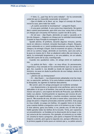 96
PISA en el Aula: Lectura
—Y bien, G., ¿qué hay de la carta robada? —Se ha convencido
usted de que es imposible sorprender al ministro?
—Que el diablo se lo lleve: así es. Seguí el consejo de Dupin,
revisé la casa, pero todo fue inútil.
—¿A cuánto asciende la recompensa? —preguntó Dupin.
—A una gran cantidad. A una suma muy importante. No quiero
decir cuánto precisamente, pero diré una cosa: estoy listo a firmar
un cheque por cincuenta mil francos a quien me dé la carta.
—En tal caso —dijo Dupin, abriendo un cajón y sacando un li-
bro de cheques—, hágame un cheque por la cantidad mencionada.
Cuando lo haya firmado le entregaré la carta.
Quedé atónito. El prefecto, durante algunos minutos, perma-
neció en silencio e inmóvil, mirando fascinado a Dupin. Después,
como volviendo en sí, tomó temblorosamente una pluma, llenó el
cheque y lo entregó a Dupin. Este lo examinó sin apuro, y lo depo-
sitó en su cartera; luego, abriendo un escritorio, sacó una carta y
la puso en manos de G. Éste se abalanzó sobre ella con éxtasis, la
abrió, la contempló largamente y, sin una palabra, sin un saludo,
salió del cuarto de la casa, transfigurado.
Cuando nos quedamos solos, mi amigo entró en explicacio-
nes.
—La policía de París —dijo— es muy eficaz. Es perseverante,
ingeniosa y muy versada en los conocimientos que sus tareas exi-
gen. Así, cuando G. nos detalló su modo de registrar la casa del
ministro, no puse en duda la perfección de ese trabajo, dentro de
sus limitaciones.
—¿Dentro de sus limitaciones?
—Sí —dijo Dupin—. Las disposiciones adoptadas eran las mejo-
res; su ejecución, perfecta. Si la carta hubiera estado al alcance de
la búsqueda, los agentes la habrían descubierto.
Me sonreí; pero mi amigo prosiguió con evidente seriedad.
—Las disposiciones y la ejecución eran perfectas; pero no eran
aplicables ni al caso ni al hombre. Una serie de recursos muy inge-
niosos son para G. una especie de lecho de Procusto, que deforma
todos sus planes. Continuamente se equivoca por exceso de pro-
fundidad o de superficialidad, y muchos escolares razonan mejor
que él. “Me acuerdo de una, de ocho o nueve años, cuyo éxito en el
juego de pares e impares provocaba unánime asombro. Este juego
es muy simple; se juega con bolitas. Un jugador tiene en la mano
unas cuantas bolitas y pregunta a otro si el número es par o impar.
Si éste adivina, gana una bolita; si no, pierde una. El niño de que
hablo ganaba todas las bolitas de la escuela. Tenía, por supuesto,
un procedimiento: se fundaba en la observación de la mayor o me-
nor astucia de los contrarios. Por ejemplo, el contrario es un imbé-
cil. Levanta la mano y pregunta: ¿Son pares o impares? El niño dice
impares y pierde, pero gana la segunda vez, porque reflexiona: en
la primera jugada el tonto puso un número par y, su pobre astucia
 