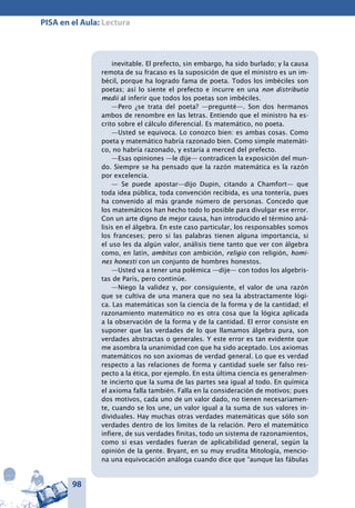 98
PISA en el Aula: Lectura
inevitable. El prefecto, sin embargo, ha sido burlado; y la causa
remota de su fracaso es la suposición de que el ministro es un im-
bécil, porque ha logrado fama de poeta. Todos los imbéciles son
poetas; así lo siente el prefecto e incurre en una non distributio
medii al inferir que todos los poetas son imbéciles.
—Pero ¿se trata del poeta? —pregunté—. Son dos hermanos
ambos de renombre en las letras. Entiendo que el ministro ha es-
crito sobre el cálculo diferencial. Es matemático, no poeta.
—Usted se equivoca. Lo conozco bien: es ambas cosas. Como
poeta y matemático habría razonado bien. Como simple matemáti-
co, no habría razonado, y estaría a merced del prefecto.
—Esas opiniones —le dije— contradicen la exposición del mun-
do. Siempre se ha pensado que la razón matemática es la razón
por excelencia.
— Se puede apostar—dijo Dupin, citando a Chamfort— que
toda idea pública, toda convención recibida, es una tontería, pues
ha convenido al más grande número de personas. Concedo que
los matemáticos han hecho todo lo posible para divulgar ese error.
Con un arte digno de mejor causa, han introducido el término aná-
lisis en el álgebra. En este caso particular, los responsables somos
los franceses; pero si las palabras tienen alguna importancia, si
el uso les da algún valor, análisis tiene tanto que ver con álgebra
como, en latín, ambitus con ambición, religio con religión, homi-
nes honesti con un conjunto de hombres honestos.
—Usted va a tener una polémica —dije— con todos los algebris-
tas de París, pero continúe.
—Niego la validez y, por consiguiente, el valor de una razón
que se cultiva de una manera que no sea la abstractamente lógi-
ca. Las matemáticas son la ciencia de la forma y de la cantidad; el
razonamiento matemático no es otra cosa que la lógica aplicada
a la observación de la forma y de la cantidad. El error consiste en
suponer que las verdades de lo que llamamos álgebra pura, son
verdades abstractas o generales. Y este error es tan evidente que
me asombra la unanimidad con que ha sido aceptado. Los axiomas
matemáticos no son axiomas de verdad general. Lo que es verdad
respecto a las relaciones de forma y cantidad suele ser falso res-
pecto a la ética, por ejemplo. En esta última ciencia es generalmen-
te incierto que la suma de las partes sea igual al todo. En química
el axioma falla también. Falla en la consideración de motivos; pues
dos motivos, cada uno de un valor dado, no tienen necesariamen-
te, cuando se los une, un valor igual a la suma de sus valores in-
dividuales. Hay muchas otras verdades matemáticas que sólo son
verdades dentro de los limites de la relación. Pero el matemático
infiere, de sus verdades finitas, todo un sistema de razonamientos,
como si esas verdades fueran de aplicabilidad general, según la
opinión de la gente. Bryant, en su muy erudita Mitología, mencio-
na una equivocación análoga cuando dice que “aunque las fábulas
 
