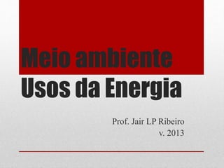Meio ambiente
Usos da Energia
Prof. Jair LP Ribeiro
v. 2013
 