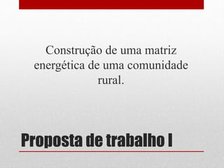 Proposta de trabalho I
Construção de uma matriz
energética de uma comunidade
rural.
 