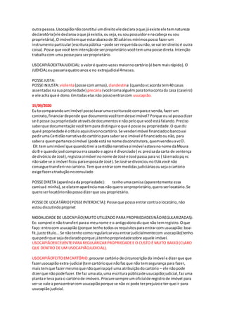 outra pessoa.Usocapiãonãoconstitui umdireitoele declaraoque jáexiste ele temnatureza
declaratória(ele declarouoque jáexistia,ouseja,eusoupossuidore nacabeça eusou
proprietária),Oimóveltemque estarabaixode 30 salários mínimospossofazerum
instrumentoparticular(escriturapública –pode ser requeridaounão,se vai ter direitoé outra
coisa).Posse que você temintençãode serproprietário você temumaposse direta.Intenção
trabalhacom uma posse para serproprietário
USOCAPIÃOEXTRAJUDICIAL:ovaloré quatro vezesmaiornocartório(é bem maisrápido).O
JUDICIALeu passariaquatroanos e no extrajudicial4meses.
POSSEJUSTA:
POSSEINJUSTA:violenta(posse comarmas), clandestina (quandovcacordatem40 casas
assentadasnasua propriedade) precária(você tomaalguémparatomacontada casa (caseiro)
e ele achaque é dono.Em todaselasnão possoentrarcom usucapião.
15/09/2020
Eu to comparandoum imóvel possolavarumaescriturade compara e venda,fazerum
contrato, financiardepende que documentovocê temdesseimóvel? Porque eusópossodizer
se é posse oupropriedade atravésde documentose nãopeloque você estáfalando.Preciso
saberque documentaçãovocê tempara distinguiroque é posse oupropriedade.O que diz
que é propriedade é otítuloaquisitivonocartório.Se venderimóvel financiadoobancovai
pedirumaCertidãonarrativado cartório para saber se o imóvel é financiadoounão, para
sabera quempertence oimóvel (pode estánonome daconstrutora,quemvendeuavc.
EX: tem umimóvel que quandotirei acertidãonarrativaoimóvel estavanonome daMoura
do B e quandojosé comproueracasado e agora é divorciado( vc precisada carta de sentença
de divórciode José),registraoimóvel nonome de José e José passa para vc ( tá erradopq vc
não sabe se o imóvel ficouparaesposade José).Se José se divorciounoEUA você não
consegue transferirnocartório.Temque entrarcom medidasjudiciáriasousejaocartório
exige fazeratradução noconsulado
POSSEDIRETA (aparênciadapropriedade): tenhoumacamisa (aparentemente essa
camisaé minha),se elatemaparênciamasnão queroserproprietário,queroserlocatário.Se
queroserlocatórionão possodizerque souproprietário.
POSSEDE LOCATÁRIO(POSSEINTERDICTA):Posse que possoentrarcontraolocatário,não
estoudiscutindopropriet
MODALIDADE DE USOCAPIÃO(MUITOUTILIZADO PARA PROPRIEDADESNÃOREGULARIZADAS):
Ex: comprei e não transferi parao meunome e o antigodonodizque não temregistro.Oque
faço: entrocom usucapião (porque tenhotodososrequisitos paraentrarcom usucapião: boa-
fé,justotítulo...Se nãotenhocomo regularizarvouentrarjudicialmentecom usocapião(tenho
que pedirque sejadeclaradoporque játenhopropriedadesobre aquele imóvel.
USOCAPIÃOEXCELENTEPARA REGULARIZARPROPRIEDADEE O CUSTO É MUITO BAIXO(CLARO
QUE DENTRO DE UM USOCAPIÃOJUDICIAL).
USOCAPIÃOFEITOEMCARTÓRIO:procurar cartório de circunscriçãodo imóvel e dizerque que
fazerusocapiãoextra-judicial(temcartórioque nãofazque não temsegurança para fazer,
maistemque fazer mesmoque nãoqueirapqé uma atribuiçãodocartório – ele nãopode
dizerque nãopode fazer.Ele faz uma ata,uma escriturapúblicade usucapiãojudicial,fazuma
plantae levapara o cartóriode imóveis.Procure sempre umoficialde registrode imóvel para
verse vale a penaentrarcom usucapiãoporque se não vc pode terprejuízoe ter que ir para
usucapiãojudicial.
 