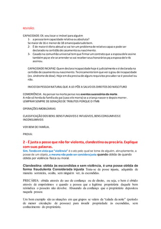 REVISÃO:
CAPACIDADE:EX.voulocar o imóvel paraalguém
1- a pessoatemcapacidade relativaouabsoluta?
Se maior de 16 e menorde 18 emancipadatudobem.
2- É de maioré ébrioabtual vcvai terum problemade relativocapaze pode ser
declaradona certidãode casamentoounascimento.
3- Casadona comunhãouniversal temque firmarumcontratoque a esposadele assine
tambémpqse ele se arrendervcvai receberseushonoráriospqaesposadele tb
assinou.
CAPACIDADEINCAPAZ:Quemdeclaraincapacidadehoje é judicialmente e é declaradana
certidãode casamentoounascimento.Tecnicamentetemque verograu de incapacidade
(ex.síndrome de dow).Hoje emdiaprecisade algunsrequisitosprasaberse é possível ou
não.
INICIODA PESSOA NATURALQUE A LEI PÕE A SALVOOS DIREITOSDO NASCITURO
COMORIÊNCIA: Aopensarna morte pense nos eventossucessóriosda morte.
A mãe só herdada famíliado pai (caso ele morra) se a criança nascere depoismorrer.
LEMPRAR SEMPRE DE GERAÇÃODE TRIBUTOS PORQUE O ITMB
OPERAÇÕESIMOBILÍARIAS
CLASSIFICAÇÃODOSBENS:BENSFUNGIVEISE INFUGIVEIS,BENSCONSUMIVEISE
INCONSUMIVEIS
VER BEM DE FAMÍLIA.
PROVA:
2 - É justaa posse que não for violenta, clandestinaouprecária. Explique
com suas palavras.
Sim. Tendoem vista que “violência” é o ato pelo qual se toma de alguém, abruptamente, a
posse de um objeto,a mesma não pode ser considerajusta quando obtida de quando
obtida por violência física ou moral.
Clandestina: obtida às escondidas e sem violência, é uma posse obtida de
forma fraudulenta Considerada injusta Trata-se de posse injusta, adquirida de
maneira sorrateira, oculta, sem ninguém ver, às escondidas.
PRECÁRIA: obtida através do uso de confiança ou de direito, ou seja, o bem é obtido
através de empréstimos e quando a pessoa que a legitíma proprietária daquele bem
reivindica o posseiro não devolve. Abusando da confiança que o proprietário depositou
naquela pessoa
Um bom exemplo são as situações em que grupos se valem da “calada da noite” (período
de menor circulação de pessoas) para invadir propriedade às escondidas, sem
conhecimento do proprietário.
 