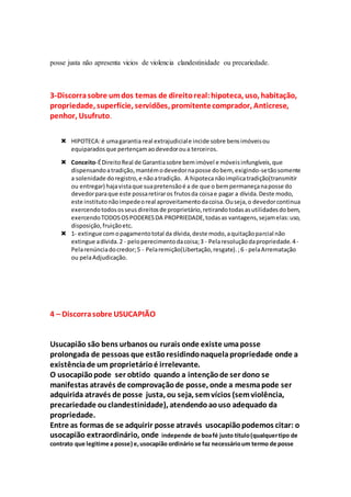 posse justa não apresenta vicios de violencia clandestinidade ou precariedade.
3-Discorrasobre umdos temas de direitoreal:hipoteca, uso, habitação,
propriedade, superfície, servidões, promitentecomprador, Anticrese,
penhor, Usufruto.
 HIPOTECA:é umagarantia real extrajudiciale incide sobre bensimóveisou
equiparadosque pertençamaodevedoroua terceiros.
 Conceito-ÉDireitoReal de Garantiasobre bemimóvel e móveisinfungíveis,que
dispensandoatradição,mantémodevedornaposse dobem, exigindo-setãosomente
a solenidade doregistro,e nãoatradição. A hipotecanãoimplicatradição(transmitir
ou entregar) hajavistaque suapretensãoé a de que o bempermaneçanaposse do
devedorparaque este possaretiraros frutosda coisae pagar a dívida.Deste modo,
este institutonãoimpedeoreal aproveitamentodacoisa.Ouseja,o devedorcontinua
exercendotodososseusdireitosde proprietário,retirandotodasasutilidadesdobem,
exercendoTODOSOSPODERESDA PROPRIEDADE,todasas vantagens,sejamelas:uso,
disposição,fruiçãoetc.
 1- extingue comopagamentototal da dívida,deste modo,aquitaçãoparcial não
extingue adívida.2 - peloperecimentodacoisa;3 - Pelaresoluçãodapropriedade.4-
Pelarenúnciadocredor;5 - Pelaremição(Libertação,resgate).;6 - pelaArrematação
ou pelaAdjudicação.
4 – Discorrasobre USUCAPIÃO
Usucapião são bens urbanos ou rurais onde existe umaposse
prolongada de pessoas que estãoresidindonaquelapropriedade onde a
existênciade um proprietárioé irrelevante.
O usocapiãopode ser obtido quando a intençãode ser dono se
manifestas através de comprovaçãode posse, onde a mesmapode ser
adquirida através de posse justa, ou seja, semvícios (semviolência,
precariedade ouclandestinidade), atendendoaouso adequado da
propriedade.
Entre as formas de se adquirir posse através usocapiãopodemos citar: o
usocapião extraordinário, onde independe de boafé justo título(qualquertipo de
contrato que legitime a posse) e,usocapião ordinário se faz necessárioum termo de posse
 