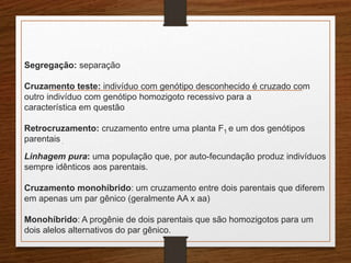 Segregação: separação 
Cruzamento teste: indivíduo com genótipo desconhecido é cruzado com 
outro indivíduo com genótipo homozigoto recessivo para a 
característica em questão 
Retrocruzamento: cruzamento entre uma planta F1 e um dos genótipos 
parentais . 
Linhagem pura: uma população que, por auto-fecundação produz indivíduos 
sempre idênticos aos parentais. 
Cruzamento monohíbrido: um cruzamento entre dois parentais que diferem 
em apenas um par gênico (geralmente AA x aa) 
Monohíbrido: A progênie de dois parentais que são homozigotos para um 
dois alelos alternativos do par gênico. 
 
