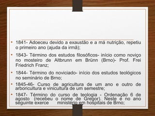 • 1841- Adoeceu devido a exaustão e a má nutrição, repetiu 
o primeiro ano (ajuda da irmã); 
• 1843- Término dos estudos filosóficos- início como noviço 
no mosteiro de Altbrunn em Brünn (Brno)- Prof. Frei 
Friedrich Franz; 
• 1844- Término do noviciado- início dos estudos teológicos 
no seminário de Brno; 
• 1845-46- Curso de agricultura de um ano e outro de 
arboricultura e vinicultura de um semestre; 
• 1847- Término do curso de teologia - Ordenação 6 de 
agosto (recebeu o nome de Gregor). Neste e no ano 
seguinte exerce ministério em hospitais de Brno; 
 