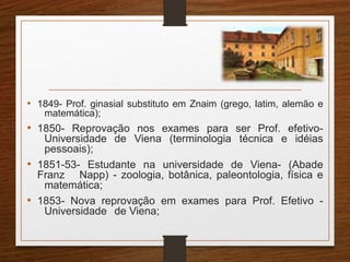 • 1849- Prof. ginasial substituto em Znaim (grego, latim, alemão e 
matemática); 
• 1850- Reprovação nos exames para ser Prof. efetivo- 
Universidade de Viena (terminologia técnica e idéias 
pessoais); 
• 1851-53- Estudante na universidade de Viena- (Abade 
Franz Napp) - zoologia, botânica, paleontologia, física e 
matemática; 
• 1853- Nova reprovação em exames para Prof. Efetivo - 
Universidade de Viena; 
 