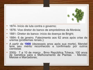 • 1874- Início de luta contra o governo; 
• 1876- Vice diretor do banco de empréstimos da Morávia; 
• 1881- Diretor do banco- início da doença de Bright; 
• 1884- 6 de janeiro. Falecimento aos 62 anos após crise de 
uremia (problemas renais.); 
• A partir de 1900 (dezesseis anos após sua morte), Mendel 
teve seu mérito reconhecido e confirmado por outros 
cientistas 
• 2000- 7 a 10 de março , Brno República Tcheca, 100 anos 
de Genética para o Melhoramento de Plantas - Mendel, 
Meiose e Marcadores; 
 