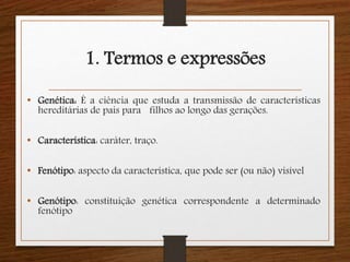 1. Termos e expressões 
• Genética: É a ciência que estuda a transmissão de características 
hereditárias de pais para filhos ao longo das gerações. 
• Característica: caráter, traço. 
• Fenótipo: aspecto da característica, que pode ser (ou não) visível 
• Genótipo: constituição genética correspondente a determinado 
fenótipo 
 