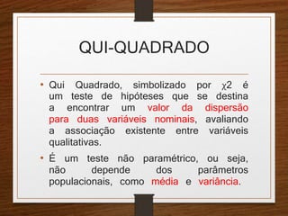 QUI-QUADRADO 
• Qui Quadrado, simbolizado por χ2 é 
um teste de hipóteses que se destina 
a encontrar um valor da dispersão 
para duas variáveis nominais, avaliando 
a associação existente entre variáveis 
qualitativas. 
• É um teste não paramétrico, ou seja, 
não depende dos parâmetros 
populacionais, como média e variância. 
 