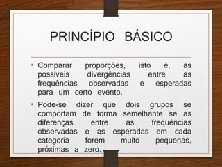 PRINCÍPIO BÁSICO 
• Comparar proporções, isto é, as 
possíveis divergências entre as 
frequências observadas e esperadas 
para um certo evento. 
• Pode-se dizer que dois grupos se 
comportam de forma semelhante se as 
diferenças entre as frequências 
observadas e as esperadas em cada 
categoria forem muito pequenas, 
próximas a zero. 
 