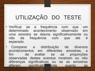 UTILIZAÇÃO DO TESTE 
• Verificar se a frequência com que um 
determinado acontecimento observado em 
uma amostra se desvia significativamente ou 
não da frequência com que ele é 
esperado. 
• Comparar a distribuição de diversos 
acontecimentos em diferentes amostras, a 
fim de avaliar se as proporções 
observadas destes eventos mostram ou não 
diferenças significativas ou se as amostras 
diferem significativamente quanto às 
proporções desses acontecimentos. 
 