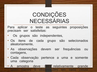 CONDIÇÕES 
NECESSÁRIAS 
Para aplicar o teste as seguintes proposições 
precisam ser satisfeitas: 
• Os grupos são independentes, 
• Os itens de cada grupo são selecionados 
aleatoriamente, 
• As observações devem ser frequências ou 
contagens, 
• Cada observação pertence a uma e somente 
uma categoria 
• A amostra deve ser relativamente grande 
(pelo menos 5 observações em cada célula 
e, no caso de poucos grupos pelo menos 
 