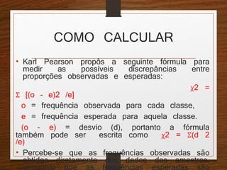 COMO CALCULAR 
• Karl Pearson propôs a seguinte fórmula para 
medir as possíveis discrepâncias entre 
proporções observadas e esperadas: 
χ2 = 
Σ [(o - e)2 /e] 
o = frequência observada para cada classe, 
e = frequência esperada para aquela classe. 
(o - e) = desvio (d), portanto a fórmula 
também pode ser escrita como χ2 = Σ(d 2 
/e) 
• Percebe-se que as frequências observadas são 
obtidas diretamente dos dados das amostras, 
enquanto que as frequências esperadas são 
calculadas a partir destas. 
 