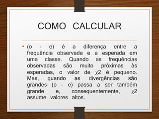 COMO CALCULAR 
• (o - e) é a diferença entre a 
frequência observada e a esperada em 
uma classe. Quando as frequências 
observadas são muito próximas às 
esperadas, o valor de χ2 é pequeno. 
Mas, quando as divergências são 
grandes (o - e) passa a ser também 
grande e, consequentemente, χ2 
assume valores altos. 
 